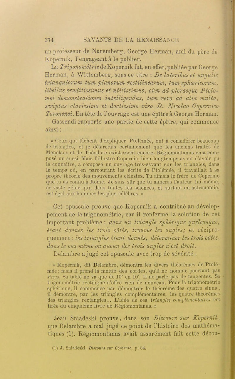 ira professeur de Nuremberg, George Herman, ami du père de Kopernik, l'engageant à le publier. La Trigonométrie de Kopernik fut, en effet, publiée par George Herman, à Wittemberg, sous ce titre : De laleribus et angulis triangulorum tum planorum rectilinearum, tum sphœricorum, libellus eruditissimus et îctilissimus, cùm ad plerasque Ptolo- mei démonstrations intelligendas, tum vero ad alia limita, script us clarissimo et doctissimo viro D. Nicolao Copernico Toronensi. En tête de l'ouvrage est une épître à George Herman. Gassendi rapporte une partie de cette épître, qui commence ainsi : « Ceux qui tâchent d'expliquer Ptolémée, ont à considérer beaucoup de triangles, et je désirerais certainement que les anciens traités de Menelaùs et de Théodore existassent encore. Régiomontanus en a com- posé un aussi. Mais l'illustre Copernic, bien longtemps avant d'avoir pu le connaître, a composé un ouvrage très-savant sur les triangles, dans le temps où, en parcourant les écrits de Ptolémée, il travaillait à sa propre théorie des mouvements célestes. Tu aimais le frère de Copernic que tu as connu à Rome. Je suis sûr que tu aimeras l'auteur lui-même, ce vaste génie qui, dans toutes les sciences, et surtout en astronomie, est égal aux hommes les plus célèbres. » Cet opuscule prouve que Kopernik a contribué au dévelop- pement de la trigonométrie, car il renferme la solution de cet important problème : dans un triangle spMrique quelconque, étant donnés les trois côtés, trouver les angles; et récipro- quement : les triangles étant donnés, déterminer les trois côtés, dans le cas même où aucun des trois angles n'est droit. Delambre a jugé cet opuscule avec trop de sévérité : « Kopernik, dit Delambre, démontra les divers théorèmes de Ptolé- mée ; mais il prend la moitié des cordes, qu'il ne nomme pourtant pas sinus. Sa table ne va que de 10' en 10'. Il ne parle pas de tangentes. Sa trigonométrie rectiligne n'offre rien de nouveau. Pour la trigonométrie sphérique, il commence par démontrer le théorème des quatre sinus , il démontre, par les triangles complémentaires, les quatre théorèmes des triangles rectangles... L'idée de ces triangles complémentaires est tirée du cinquième livre de Régiomontanus. » J«ean Sniadeski prouve, dans son Discours sur Kopernik, que Delambre a mal jugé ce point de l'histoire des mathéma- tiques (1). Régiomontanus avait assurément fait cette décou- (1) J. Sniadeski, Discours sur Copernic, p. 84.