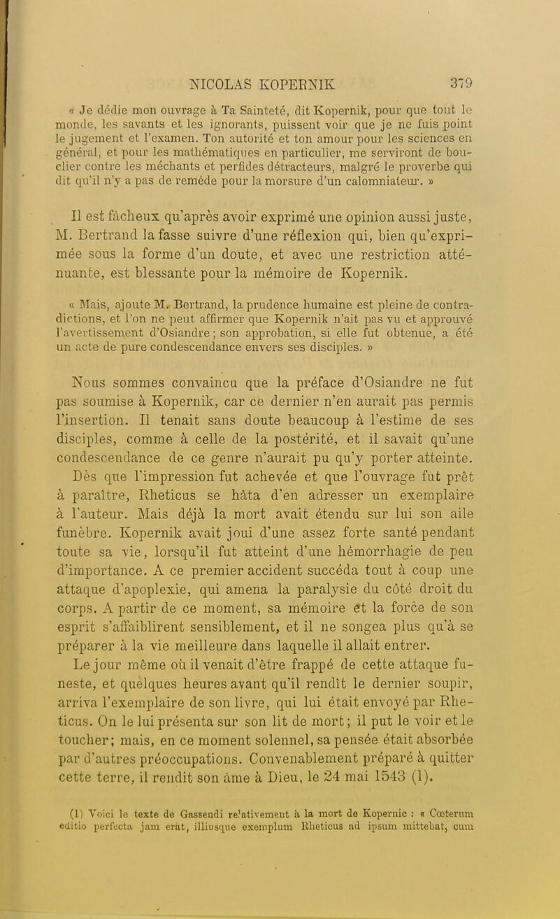 « Je dédie mon ouvrage à Ta Sainteté, dit Kopernik, pour que tout le monde, les savants et les ignorants, puissent voir que je ne fuis point le jugement et l'examen. Ton autorité et ton amour pour les sciences en général, et pour les mathématiques en particulier, me serviront de bou- clier contre les méchants et perfides détracteurs, malgré le proverbe qui dit qu'il n'y a pas de remède pour la morsure d'un calomniateur. » Il est fâcheux qu'après avoir exprimé une opinion aussi juste, M. Bertrand la fasse suivre d'une réflexion qui, bien qu'expri- mée sous la forme d'un doute, et avec une restriction atté- nuante, est blessante pour la mémoire de Kopernik. « Mais, ajoute M. Bertrand, la prudence humaine est pleine de contra- dictions, et l'on ne peut affirmer que Kopernik n'ait pas vu et approuvé l'avertissement d'Osiandre ; son approbation, si elle fut obtenue, a été un acte de pure condescendance envers ses disciples. » Nous sommes convaincu que la préface d'Osiandre ne fut pas soumise à Kopernik, car ce dernier n'en aurait pas permis l'insertion. Il tenait sans doute beaucoup à l'estime de ses disciples, comme à celle de la postérité, et il savait qu'une condescendance de ce genre n'aurait pu qu'y porter atteinte. Dès que l'impression fut achevée et que l'ouvrage fut prêt à paraître, Rheticus se hâta d'en adresser un exemplaire à l'auteur. Mais déjà la mort avait étendu sur lui son aile funèbre. Kopernik avait joui d'une assez forte santé pendant toute sa vie, lorsqu'il fut atteint d'une hémorrhagie de peu d'importance. A ce premier accident succéda tout à coup une attaque d'apoplexie, qui amena la paralysie du côté droit du corps. A partir de ce moment, sa mémoire et la force de son esprit s'affaiblirent sensiblement, et il ne songea plus qu'à se préparer à la vie meilleure dans laquelle il allait entrer. Le jour même où il venait d'être frappé de cette attaque fu- neste, et quelques heures avant qu'il rendît le dernier soupir, arriva l'exemplaire de son livre, qui lui était envoyé par Rhe- ticus. On le lui présenta sur son lit de mort ; il put le voir et le toucher; mais, en ce moment solennel, sa pensée était absorbée par d'autres préoccupations. Convenablement préparé à quitter cette terre, il rendit son àme à Dieu, le 24 mai 1543 (1). (1) Voici le texte de Gassendi re'ativement il la mort do Kopemic : « Cœterum editio perl'ccta jam erat, illiusque exemplum Rheticus ad ipsum mittebat, cum