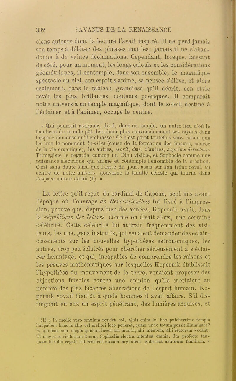 ciens auteurs dont la lecture l'avait inspiré. Il ne perd jamais son temps à débiter des phrases inutiles; jamais il ne s'aban- donne à de vaines déclamations. Cependant, lorsque, laissant de côté, pour un moment, les longs calculs et les considérations géométriques, il contemple, dans son ensemble, le magnifique spectacle du ciel, son esprit s'anime, sa pensée s'élève, et alors seulement, dans le tableau grandiose qu'il décrit, son style revêt les plus brillantes couleurs poétiques. Il comparait notre univers à un temple magnifique, dont le soleil, destiné à l'éclairer et à l'animer, occupe le centre. « Qui pourrait assigner, dit-il, dans ce temple, un autre lieu d'où le flambeau du monde pût distribuer plus convenablement ses rayons dans l'espace immense qu'il embrasse ! Ce n'est point toutefois sans raison que les uns le nomment lumière (cause de la formation des images, source de la vie organique), les autres, esprit, âme; d'autres, suprême directeur. Trimegiste le regarde comme un Dieu visible, et Sophocle comme une puissance électrique qui anime et contemple l'ensemble de la création. C'est sans doute ainsi que l'astre du jour, assis sur son trône royal, au centre de notre univers, gouverne la famille céleste qui tourne dans l'espace autour de lui (1). » La lettre qu'il reçut du cardinal de Capoue, sept ans avant l'époque où l'ouvrage de Revolulionïbus fut livré à l'impres- sion, prouve que, depuis bien des années, Kopernik avait, dans la république des lettres, comme on disait alors, une certaine célébrité. Cette célébrité lui attirait fréquemment des visi- teurs, les uns, gens instruits, qui venaient demander des éclair- cissements sur les nouvelles hypothèses astronomiques, les autres, trop peu éclairés pour chercher sérieusement à s'éclai- rer davantage, et qui, incapables de comprendre les raisons et les preuves mathématiques sur lesquelles Kopernik établissait l'hypothèse du mouvement de la terre, venaient proposer des objections frivoles contre une opinion qu'ils mettaient au nombre des plus bizarres aberrations de l'esprit humain. Ko- pernik voyait bientôt à quels hommes il avait affaire. S'il dis- tinguait en eux un esprit pénétrant, des lumières acquises, et (1) « Tn medio vero omnium residet sol. Quis enini in hoc pulcherrimo templo lampadem hancinalio vel meliori loco poneret, quam unde totum possit illuminai-e? Si quidem non inepte quidam lncernam mundi, alii mentoni, alii rectorem vocanl ; Trimegistus visibilium Deum, Soplioclis electra intcntua omnia. Ita profecto tau- quam in solio regali sol residens circum argentem guberuat astrorum familiam. »