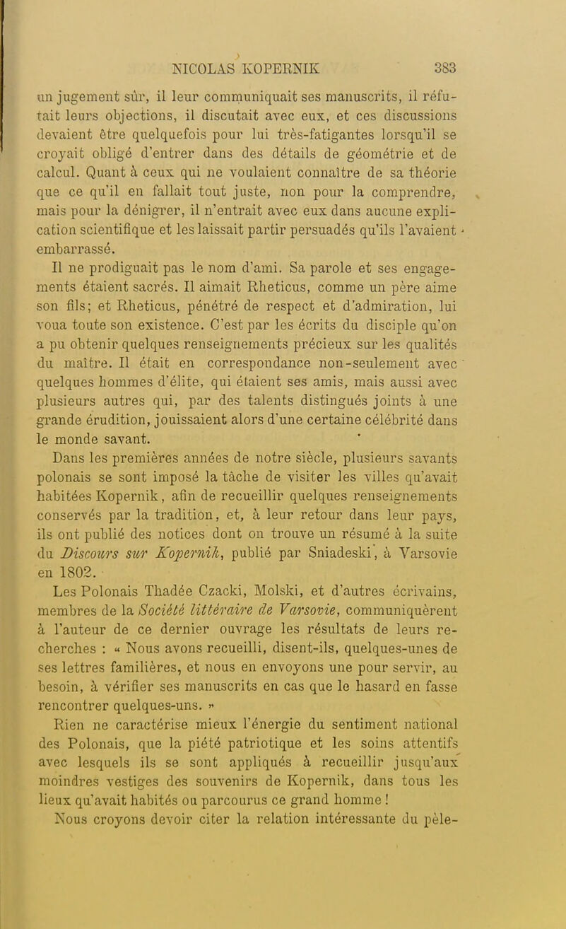 un jugement sûr, il leur communiquait ses manuscrits, il réfu- tait leurs objections, il discutait avec eux, et ces discussions devaient être quelquefois pour lui très-fatigantes lorsqu'il se croyait obligé d'entrer dans des détails de géométrie et de calcul. Quant à ceux qui ne voulaient connaître de sa théorie que ce qu'il en fallait tout juste, non pour la comprendre, mais pour la dénigrer, il n'entrait avec eux dans aucune expli- cation scientifique et les laissait partir persuadés qu'ils l'avaient ' embarrassé. Il ne prodiguait pas le nom d'ami. Sa parole et ses engage- ments étaient sacrés. Il aimait Rheticus, comme un père aime son fils; et Rheticus, pénétré de respect et d'admiration, lui voua toute son existence. C'est par les écrits du disciple qu'on a pu obtenir quelques renseignements précieux sur les qualités du maître. Il était en correspondance non-seulement avec' quelques hommes d'élite, qui étaient ses amis, mais aussi avec plusieurs autres qui, par des talents distingués joints à une grande érudition, jouissaient alors d'une certaine célébrité dans le monde savant. Dans les premières années de notre siècle, plusieurs savants polonais se sont imposé la tâche de visiter les villes qu'avait habitées Kopernik, afin de recueillir quelques renseignements conservés par la tradition, et, à leur retour dans leur pays, ils ont publié des notices dont on trouve un résumé à la suite du Discours sur Kopernik, publié par Sniadeski, à Varsovie en 1802. Les Polonais Thadée Czacki, Molski, et d'autres écrivains, membres de la Société littéraire de Varsovie, communiquèrent à l'auteur de ce dernier ouvrage les résultats de leurs re- cherches : « Nous avons recueilli, disent-ils, quelques-unes de ses lettres familières, et nous en envoyons une pour servir, au besoin, à vérifier ses manuscrits en cas que le hasard en fasse rencontrer quelques-uns. » Rien ne caractérise mieux l'énergie du sentiment national des Polonais, que la piété patriotique et les soins attentifs avec lesquels ils se sont appliqués à recueillir jusqu'aux moindres vestiges des souvenirs de Kopernik, dans tous les lieux qu'avait habités ou parcourus ce grand homme ! Nous croyons devoir citer la relation intéressante du pèle-