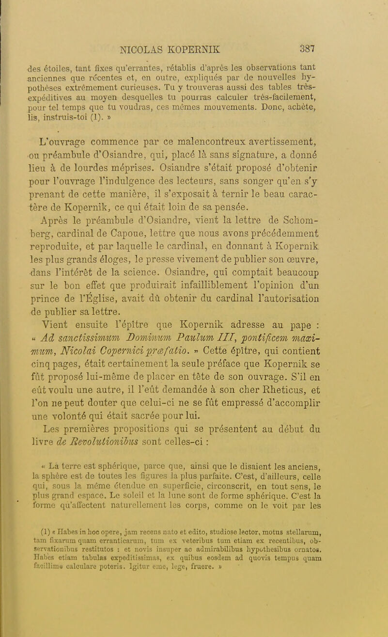 des étoiles, tant lixes qu'errantes, rétablis d'après les observations tant anciennes que récentes et, en outre, expliqués par de nouvelles hy- potbèses extrêmement curieuses. Tu y trouveras aussi des tables très- expéditives au moyen desquelles tu pourras calculer très-facilement, pour tel temps que tu voudras, ces mêmes mouvements. Donc, acbète, lis, instruis-toi (1). » L'ouvrage commence par ce malencontreux avertissement, ou préambule d'Osiandre, qui, placé là sans signature, a donné lieu à de lourdes méprises. Osiandre s'était proposé d'obtenir pour l'ouvrage l'indulgence des lecteurs, sans songer qu'en s'y prenant de cette manière, il s'exposait à ternir le beau carac- tère de Kopernik, ce qui était loin de sa pensée. Après le préambule d'Osiandre, vient la lettre de Scliom- berg, cardinal de Capoue, lettre que nous avons précédemment reproduite, et par laquelle le cardinal, en donnant à Kopernik les plus grands éloges, le presse vivement de publier son œuvre, dans l'intérêt de la science. Osiandre, qui comptait beaucoup sur le bon effet que produirait infailliblement l'opinion d'un prince de l'Église, avait dû obtenir du cardinal l'autorisation de publier sa lettre. Vient ensuite l'épître que Kopernik adresse au pape : « Ad sanctissimum Dominum Pawlum III, pontificem, maxi- mum, Nicolai Copemiciprœfatio. » Cette épître, qui contient cinq pages, était certainement la seule préface que Kopernik se fût proposé lui-même de placer en tête de son ouvrage. S'il en eût voulu une autre, il l'eût demandée à son cher Rheticus, et l'on ne peut douter que celui-ci ne se fût empressé d'accomplir une volonté qui était sacrée pour lui. Les premières propositions qui se présentent au début du livre de Revolutionihis sont celles-ci : « Là terre est sphérique, parce que, ainsi que le disaient les anciens, la sphère est de toutes les figures la plus parfaite. C'est, d'ailleurs, celle qui, sous la même étendue en superficie, circonscrit, en tout sens, le plus grand espace. Le soleil et la lune sont de forme sphérique. C'est la l'orme qu'affectent naturellement les corps, comme on le voit par les (1) «t ITabes in hoc opère, jam recens nato et edito, studiosc lector, motus stellarum, tam fixanim quam erranticarura, tum ex veteribus tuin etiara ex recentibus, ob- servationibus restitutos : et novis insuper ac admirabilibus hypotlicsibus oruatos. Ilnbes etiam tabulas expeditissimas, ex quibus eosdem ad quovis tempus quam facillime calcularc poteris. Igitur eme, lege, fruore. »