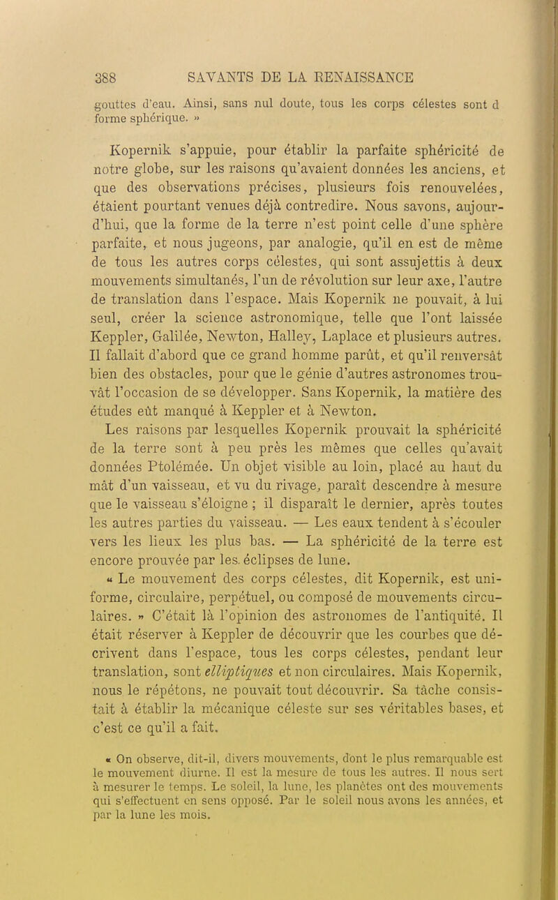 gouttes d'eau. Ainsi, sans nul doute, tous les corps célestes sont d forme spbérique. » Kopernik s'appuie, pour établir la parfaite sphéricité de notre globe, sur les raisons qu'avaient données les anciens, et que des observations précises, plusieurs fois renouvelées, étaient pourtant venues déjà contredire. Nous savons, aujour- d'hui, que la forme de la terre n'est point celle d'une sphère parfaite, et nous jugeons, par analogie, qu'il en est de même de tous les autres corps célestes, qui sont assujettis à deux mouvements simultanés, l'un de révolution sur leur axe, l'autre de translation dans l'espace. Mais Kopernik ne pouvait, à lui seul, créer la science astronomique, telle que l'ont laissée Keppler, Galilée, Newton, Hallev, Laplace et plusieurs autres. Il fallait d'abord que ce grand homme parût, et qu'il renversât bien des obstacles, pour que le génie d'autres astronomes trou- vât l'occasion de se développer. Sans Kopernik, la matière des études eût manqué à Keppler et à Newton. Les raisons par lesquelles Kopernik prouvait la sphéricité de la terre sont à peu près les mêmes que celles qu'avait données Ptolémée. Un objet visible au loin, placé au haut du mât d'un vaisseau, et vu du rivage, paraît descendre à mesure que le vaisseau s'éloigne ; il disparaît le dernier, après toutes les autres parties du vaisseau. — Les eaux tendent à s'écouler vers les lieux les plus bas. — La sphéricité de la terre est encore prouvée par les. éclipses de lune. « Le mouvement des corps célestes, dit Kopernik, est uni- forme, circulaire, perpétuel, ou composé de mouvements circu- laires. » C'était là l'opinion des astronomes de l'antiquité. Il était réserver à Keppler de découvrir que les courbes que dé- crivent dans l'espace, tous les corps célestes, pendant leur translation, sont elliptiques et non circulaires. Mais Kopernik, nous le répétons, ne pouvait tout découvrir. Sa tâche consis- tait à établir la mécanique céleste sur ses véritables bases, et c'est ce qu'il a fait. « On observe, dit-il, divers mouvements, dont le plus remarquable est le mouvement diurne. Il est la mesure de tous les autres. Il nous sert à mesurer le temps. Le soleil, la lune, les planètes ont des mouvements qui s'effectuent en sens opposé. Par le soleil nous avons les années, et par la lune les mois.