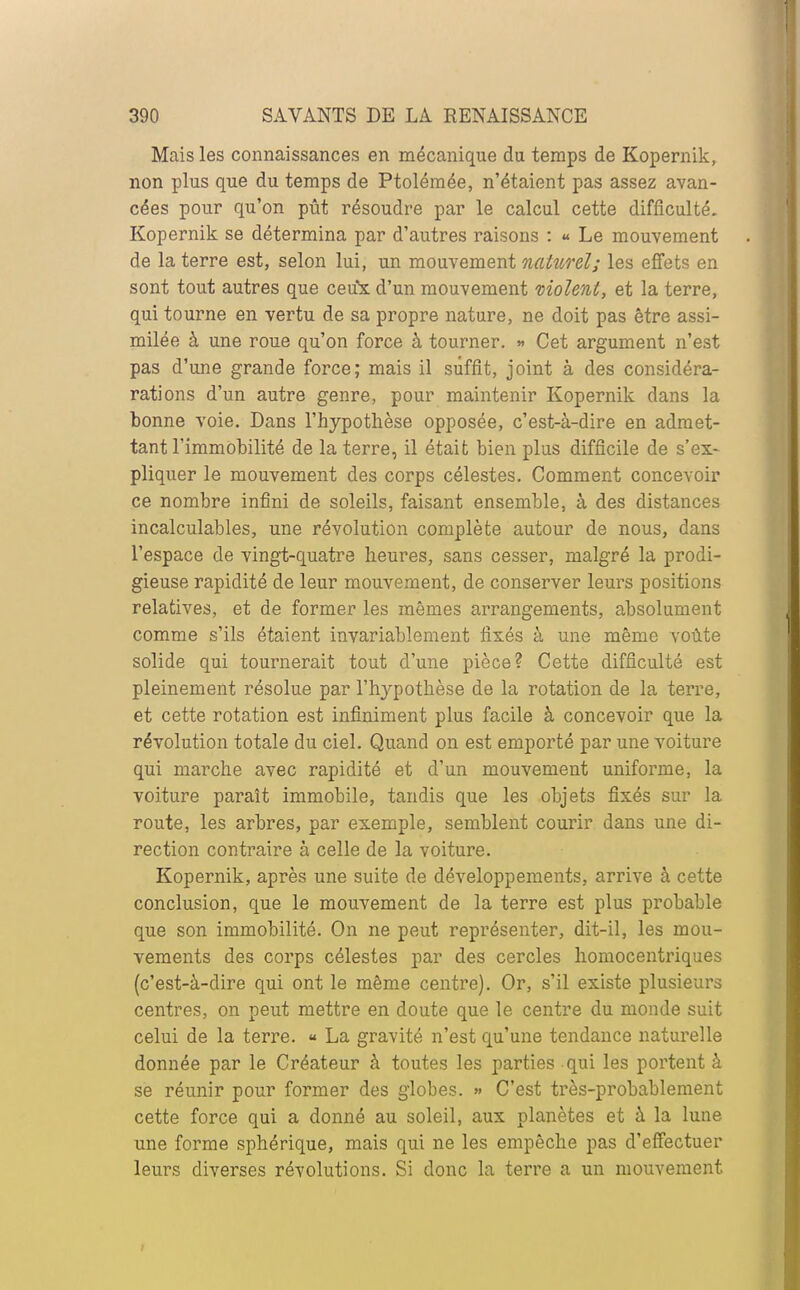 Mais les connaissances en mécanique du temps de Kopernik, non plus que du temps de Ptolémée, n'étaient pas assez avan- cées pour qu'on pût résoudre par le calcul cette difficulté. Kopernik se détermina par d'autres raisons : « Le mouvement de la terre est, selon lui, un mouvement naturel; les effets en sont tout autres que ceux d'un mouvement violent, et la terre, qui tourne en vertu de sa propre nature, ne doit pas être assi- milée à une roue qu'on force à tourner. » Cet argument n'est pas d'une grande force; mais il suffit, joint à des considéra- rations d'un autre genre, pour maintenir Kopernik dans la bonne voie. Dans l'hypothèse opposée, c'est-à-dire en admet- tant l'immobilité de la terre, il était bien plus difficile de s'ex- pliquer le mouvement des corps célestes. Comment concevoir ce nombre infini de soleils, faisant ensemble, à des distances incalculables, une révolution complète autour de nous, dans l'espace de vingt-quatre heures, sans cesser, malgré la prodi- gieuse rapidité de leur mouvement, de conserver leurs positions relatives, et de former les mômes arrangements, absolument comme s'ils étaient invariablement fixés à une même voûte solide qui tournerait tout d'une pièce? Cette difficulté est pleinement résolue par l'hypothèse de la rotation de la terre, et cette rotation est infiniment plus facile à concevoir que la révolution totale du ciel. Quand on est emporté par une voiture qui marche avec rapidité et d'un mouvement uniforme, la voiture paraît immobile, tandis que les objets fixés sur la route, les arbres, par exemple, semblent courir dans une di- rection contraire à celle de la voiture. Kopernik, après une suite de développements, arrive à cette conclusion, que le mouvement de la terre est plus probable que son immobilité. On ne peut représenter, dit-il, les mou- vements des corps célestes par des cercles homocentriques (c'est-à-dire qui ont le même centre). Or, s'il existe plusieurs centres, on peut mettre en doute que le centre du monde suit celui de la terre. « La gravité n'est qu'une tendance naturelle donnée par le Créateur à toutes les parties qui les portent à se réunir pour former des globes. » C'est très-probablement cette force qui a donné au soleil, aux planètes et à la lune une forme sphérique, mais qui ne les empêche pas d'effectuer leurs diverses révolutions. Si donc la terre a un mouvement