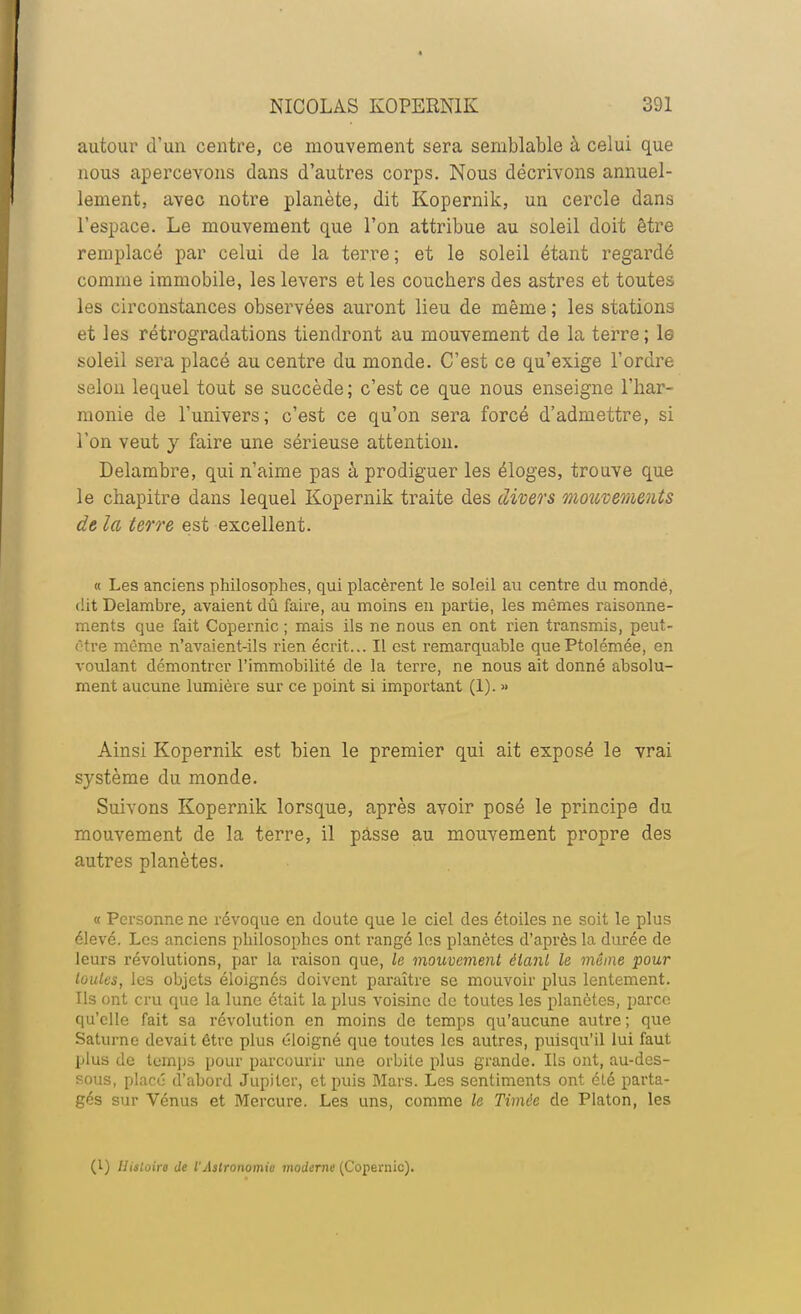 autour d'un centre, ce mouvement sera semblable à celui que nous apercevons dans d'autres corps. Nous décrivons annuel- lement, avec notre planète, dit Kopernik, un cercle dans l'espace. Le mouvement que l'on attribue au soleil doit être remplacé par celui de la terre; et le soleil étant regardé comme immobile, les levers et les coucbers des astres et toutes les circonstances observées auront lieu de même ; les stations et les rétrogradations tiendront au mouvement de la terre ; le soleil sera placé au centre du monde. C'est ce qu'exige l'ordre selon lequel tout se succède ; c'est ce que nous enseigne l'har- monie de l'univers; c'est ce qu'on sera forcé d'admettre, si l'on veut y faire une sérieuse attention. Delambre, qui n'aime pas à prodiguer les éloges, trouve que le chapitre dans lequel Kopernik traite des divers moïivements de la terre est excellent. « Les anciens philosophes, qui placèrent le soleil au centre du monde, dit Delambre, avaient dû faire, au moins en partie, les mêmes raisonne- ments que fait Copernic ; mais ils ne nous en ont rien transmis, peut- être même n'avaient-ils rien écrit... Il est remarquable quePtolémée, en voulant démontrer l'immobilité de la terre, ne nous ait donné absolu- ment aucune lumière sur ce point si important (1). » Ainsi Kopernik est bien le premier qui ait exposé le vrai système du monde. Suivons Kopernik lorsque, après avoir posé le principe du mouvement de la terre, il pâsse au mouvement propre des autres planètes. « Personne ne révoque en doute que le ciel des étoiles ne soit le plus élevé. Les anciens philosophes ont rangé les planètes d'après la durée de leurs révolutions, par la i-aison que, le mouvement èlanl le même pour taules, les objets éloignés doivent paraître se mouvoir plus lentement. Ils ont cru que la lune était la plus voisine de toutes les planètes, parce qu'elle fait sa révolution en moins de temps qu'aucune autre ; que Saturne devait être plus éloigné que toutes les autres, puisqu'il lui faut plus de temps pour parcourir une orbite plus grande. Ils ont, au-des- sous, placé d'abord Jupiter, et puis Mars. Les sentiments ont été parta- gés sur Vénus et Mercure. Les uns, comme le Timâe de Platon, les (l) Histoire de l'Astronomie moderne (Copernic).