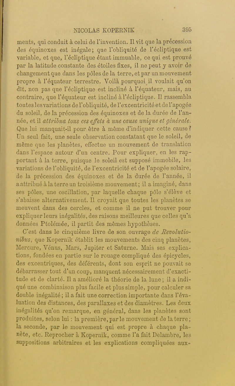 ments, qui conduit à celui de l'invention. Il vit que la précession des équinoxes est inégale; que l'obliquité de l'écliptique est variable, et que, l'écliptique étant immuable, ce qui est prouvé par la latitude constante des étoiles fixes, il ne peut y avoir de changement que dans les pôles de la terre, et par un mouvement propre à l'équateur terrestre. Voilà pourquoi il voulait qu'on dît, non pas que l'écliptique est incliné à l'équateur, mais, au contraire, que l'équateur est incliné à l'écliptique. Il rassembla toutes les variations de l'obliquité, de l'excentricité et de l'apogée du soleil, de la précession des équinoxes et de la durée de l'an- née, et il attrihia tous ces effets a une cause unique et générale. Que lui manquait-il pour être à même d'indiquer cette cause ? Un seul fait, une seule observation constatant que le soleil, de même que les planètes, effectue un mouvement de translation dans l'espace autour d'un centre. Pour expliquer, en les rap- portant à la terre, puisque le soleil est supposé immobile, les variations de l'obliquité, de l'excentricité et de l'apogée solaire, de la précession des équinoxes et de la durée de l'année, il a attribué à la terre un troisième mouvement; il a imaginé, dans ses pôles, une oscillation, par laquelle chaque pôle s'élève et s'abaisse alternativement. Il croyait que toutes les planètes se meuvent dans des cercles, et comme il ne put trouver pour expliquer leurs inégalités, des raisons meilleures que celles qu'a données Ptolémée, il partit des mêmes hypothèses. C'est dans le cinquième livre de son ouvrage de Revolutio- nïbits, que Kopernik établit les mouvements des cinq planètes, Mercure, Vénus, Mars, Jupiter et Saturne. Mais ses explica- tions, fondées en partie sur le rouage compliqué des épicycles, des excentriques, des déférents, dont son esprit ne pouvait se débarrasser tout d'un coup, manquent nécessairement d'exacti- tude et de clarté. Il a amélioré la théorie de la lune ; il a indi- qué une combinaison plus facile et plus simple, pour calculer sa double inégalité ; il a fait une correction importante dans l'éva- luation des distances, des parallaxes et des diamètres. Les deux inégalités qu'on remarque, en général, dans les planètes sont produites, selon lui : la première, parle mouvement de la terre; la seconde, par le mouvement qui est propre à chaque pla- nète, etc. Reprocher à Kopernik, comme l'a fait Delambre, les suppositions arbitraires et les explications compliquées aux-