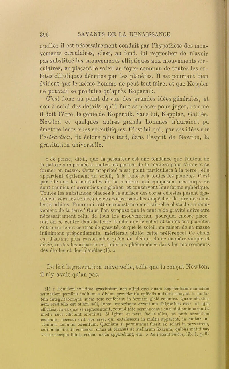 quelles il est nécessairement conduit par l'hypothèse des mou- vements circulaires, c'est, au fond, lui reprocher de n'avoir pas substitué les mouvements elliptiques aux mouvements cir- culaires, en plaçant le soleil au foyer commun de toutes les or- bites elliptiques décrites par les planètes. Il est pourtant bien évident que le même homme ne peut tout faire, et que Keppler ne pouvait se produire qu'après Kopernik. C'est donc au point de vue des grandes idées générales, et non à celui des détails, qu'il faut se placer pour juger, comme il doit l'être, le génie de Kopernik. Sans lui, Keppler, Galilée, Newton et quelques autres grands hommes n'auraient pu émettre leurs vues scientifiques. C'est lui qui, par ses idées sur Yatto'aciion, fit éclore plus tard, dans l'esprit de Newton, la gravitation universelle. « Je pense, dit-il, que la pesanteur est une tendance que l'auteur de la nature a imprimée à toutes les parties de la matière pour s'unir et se former en masse. Cette propriété n'est point particulière à la terre ; elle appartient également au soleil, à la lune et à toutes les planètes. C'est par elle que les molécules de la matière, qui composent ces corps, se sont réunies et arrondies en globes, et conservent leur forme spbérique. Toutes les substances placées à la surface des corps célestes pèsent éga- lement vers les centres de ces corps, sans les empêcber de circuler dans leurs orbites. Pourquoi cette circonstance mettrait-elle obstacle au mou- vement de la terre'? Ou si l'on suppose que le centre de gravité doive être nécessairement celui de tous les mouvements, pourquoi encore place- rait-on ce centre dans la terre, tandis que le soleil et toutes ses planètes ont aussi leurs centres de gravité, et que le soleil, en raison de sa masse infiniment prépondérante, mériterait plutôt cette préférence! Ce cboix est d'autant plus raisonnable qu'on en déduit, d'une manière simple et aisée, toutes les apparences, tous les pbénomènes dans les mouvements des étoiles et des planètes (1). » De là à la gravitation universelle, telle que la conçut Newton, il n'y avait qu'un pas. (1) « Equidem existimo gravitatem non aliud esse quam appetentiam quamdam naturalem partibus inditam a divina providentia opificiis universorum, ut in uni ta- tem integvitatemque suain sese conférant in formain globi cœuntes. Quam aflectio- nem credibile est etiam soli, lunœ, caîterisque errantium fulgoribus esse, ut ejus efficacia, in ea quaî se repra;sentant, rotuuditate permaneaiit : quai nibilominus multis modis suos efficiunt circuitus. Si igitur et terra faciat alios, ut putà secundum centrum, necesso erit eos esse, qui extrinsecus in multis apparent, iu quibus in- ■venimus annuum circuitum. Quoniam si permutatus fuerit ex solari in terrestreru, soli immobilitate concessa ; ortus et occasus ac stellarum fixarum, quibus matutinœ, vespertina?que fuint, eodem modo apparebuut, etc. » De llcvoludonibus, lib. ], p. 9.