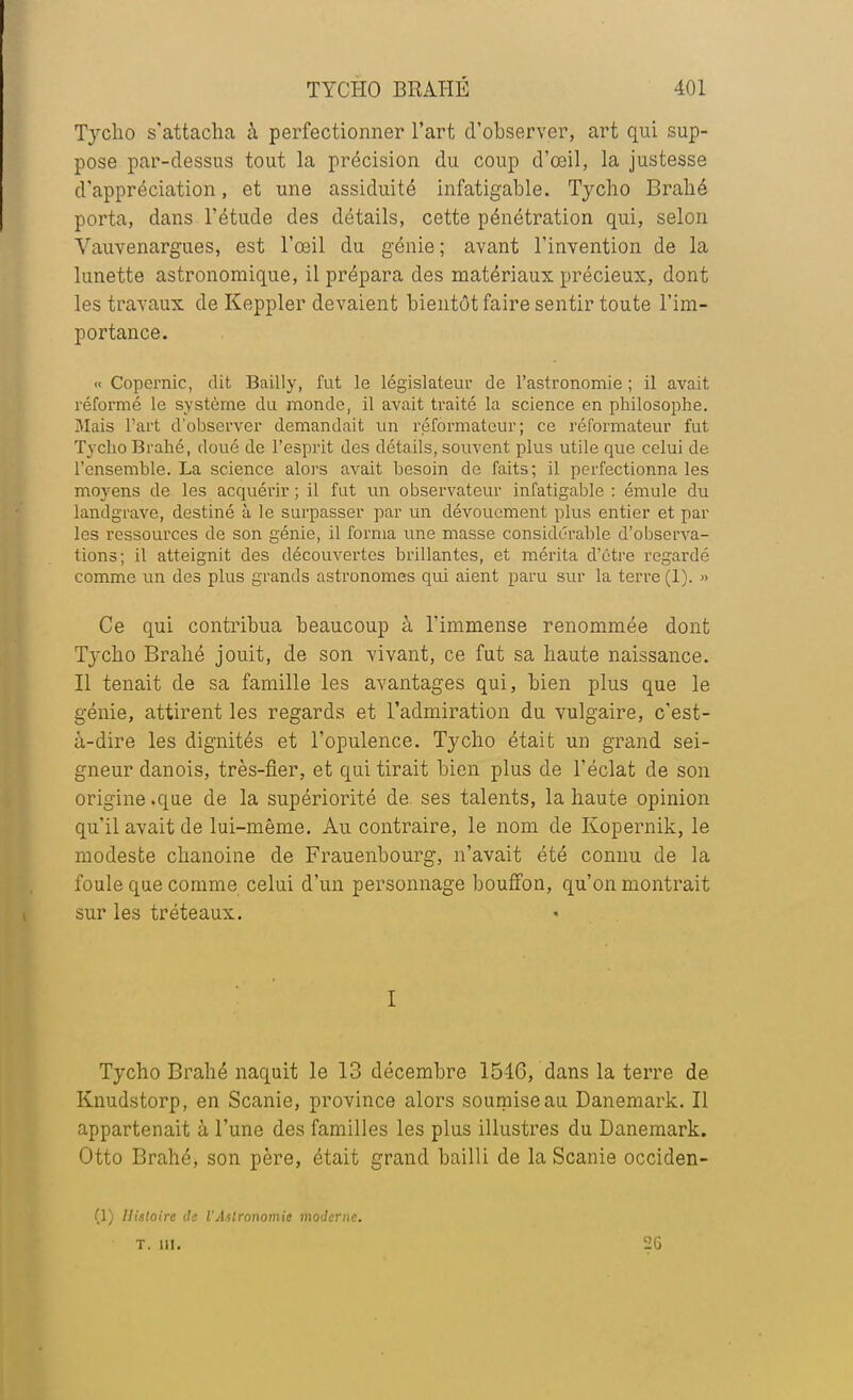 Tycho s'attacha à perfectionner l'art d'observer, art qui sup- pose par-dessus tout la précision du coup d'oeil* la justesse d'appréciation, et une assiduité infatigable. Tycho Brahé porta, dans l'étude des détails, cette pénétration qui, selon Vauvenargues, est l'œil du génie; avant l'invention de la lunette astronomique, il prépara des matériaux précieux, dont les travaux de Keppler devaient bientôt faire sentir toute l'im- portance. « Copernic, dit Bailly, fut le législateur de l'astronomie ; il avait réformé le système du monde, il avait traité la science en philosophe. 3Iais l'art d'observer demandait un réformateur; ce réformateur fut Tycho Brahé, doué de l'esprit des détails, souvent plus utile que celui de l'ensemble. La science alors avait besoin de faits; il perfectionna les moyens de les acquérir ; il fut un observateur infatigable : émule du landgrave, destiné à le surpasser par un dévouement plus entier et par les ressources de son génie, il forma une masse considérable d'observa- tions; il atteignit des découvertes brillantes, et mérita d'être regardé comme un des plus grands astronomes qui aient paru sur la terre (1). » Ce qui contribua beaucoup à l'immense renommée dont Tycho Brahé jouit, de son vivant, ce fut sa haute naissance. Il tenait de sa famille les avantages qui, bien plus que le génie, attirent les regards et l'admiration du vulgaire, c'est- à-dire les dignités et l'opulence. Tycho était un grand sei- gneur danois, très-fier, et qui tirait bien plus de l'éclat de son origine .que de la supériorité de. ses talents, la haute opinion qu'il avait de lui-même. Au contraire, le nom de Kopernik, le modeste chanoine de Frauenbourg, n'avait été connu de la foule que comme celui d'un personnage bouffon, qu'on montrait sur les tréteaux. I Tycho Brahé naquit le 13 décembre 15-16, dans la terre de Knudstorp, en Scanie, province alors soumise au Danemark. Il appartenait à l'une des familles les plus illustres du Danemark. Otto Brahé, son père, était grand bailli de la Scanie occiden- (1) Histoire de l'Astronomie moderne. T. III. 2G