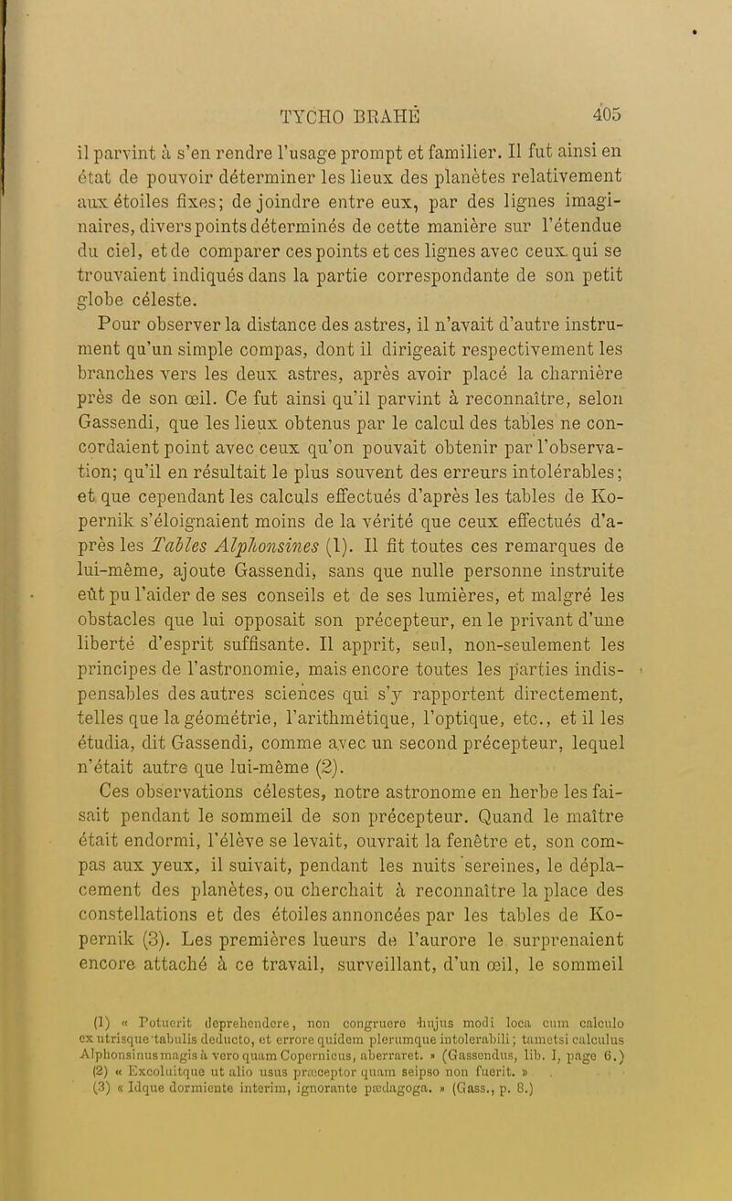 il parvint à s'en rendre l'usage prompt et familier. Il fut ainsi en état de pouvoir déterminer les lieux des planètes relativement aux étoiles fixes; de joindre entre eux, par des lignes imagi- naires, divers points déterminés de cette manière sur l'étendue du ciel, et de comparer ces points et ces lignes avec ceux qui se trouvaient indiqués dans la partie correspondante de son petit globe céleste. Pour observer la distance des astres, il n'avait d'autre instru- ment qu'un simple compas, dont il dirigeait respectivement les branches vers les deux astres, après avoir placé la charnière près de son œil. Ce fut ainsi qu'il parvint à reconnaître, selon Gassendi, que les lieux obtenus par le calcul des tables ne con- cordaient point avec ceux qu'on pouvait obtenir par l'observa- tion; qu'il en résultait le plus souvent des erreurs intolérables; et que cependant les calculs effectués d'après les tables de Ko- pernik s'éloignaient moins de la vérité que ceux effectués d'a- près les Tables Alplbonsines (1). Il fit toutes ces remarques de lui-même, ajoute Gassendi, sans que nulle personne instruite eût pu l'aider de ses conseils et de ses lumières, et malgré les obstacles que lui opposait son précepteur, en le privant d'une liberté d'esprit suffisante. Il apprit, seul, non-seulement les principes de l'astronomie, mais encore toutes les parties indis- • pensables des autres sciences qui s'y rapportent directement, telles que la géométrie, l'arithmétique, l'optique, etc., et il les étudia, dit Gassendi, comme avec un second précepteur, lequel n'était autre que lui-même (2). Ces observations célestes, notre astronome en herbe les fai- sait pendant le sommeil de son précepteur. Quand le maître était endormi, l'élève se levait, ouvrait la fenêtre et, son com- pas aux yeux, il suivait, pendant les nuits sereines, le dépla- cement des planètes, ou cherchait à reconnaître la place des constellations et des étoiles annoncées par les tables de Ko- pernik (3). Les premières lueurs de l'aurore le surprenaient encore attaché à ce travail, surveillant, d'un œil, le sommeil (1) « Potucrit doprehcndcre, non congruero -hujus modi loca cum calcule» ex utrisquetabulis deducto, <;t errore quidem plerumque intolcrabili ; tametsi culculus Alphonsinusmagisà veroquamCopcrnicus, aberraret. » (Gassendus, lib. I, page 6.) (2) « ICxcoluitque ut alio usas prfBOeptor quam seipso non fusrit. » (3) « Idque dormiente intérim, ignorante paxlagoga. » (Gass., p. 8.)