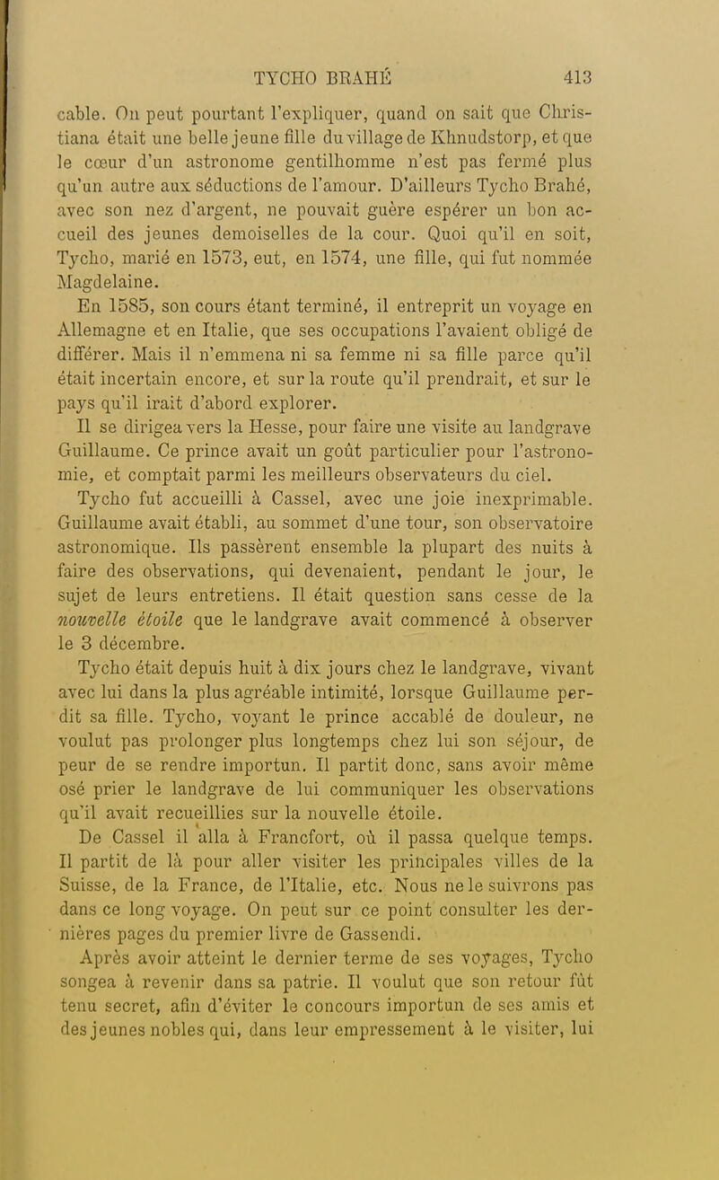 cable. On peut pourtant l'expliquer, quand on sait que Chris- tiana était une belle jeune fille du village de Khnudstorp, et que le cœur d'un astronome gentilhomme n'est pas fermé plus qu'un autre aux séductions de l'amour. D'ailleurs Tycho Brahé, avec son nez d'argent, ne pouvait guère espérer un bon ac- cueil des jeunes demoiselles de la cour. Quoi qu'il en soit, Tyclio, marié en 1573, eut, en 1574, une fille, qui fut nommée Magdelaine. En 1585, son cours étant terminé, il entreprit un voyage en Allemagne et en Italie, que ses occupations l'avaient obligé de différer. Mais il n'emmena ni sa femme ni sa fille parce qu'il était incertain encore, et sur la route qu'il prendrait, et sur le pays qu'il irait d'abord explorer. Il se dirigea vers la Hesse, pour faire une visite au landgrave Guillaume. Ce prince avait un goût particulier pour l'astrono- mie, et comptait parmi les meilleurs observateurs du ciel. Tycho fut accueilli à Cassel, avec une joie inexprimable. Guillaume avait établi, au sommet d'une tour, son observatoire astronomique. Ils passèrent ensemble la plupart des nuits à faire des observations, qui devenaient, pendant le jour, le sujet de leurs entretiens. Il était question sans cesse de la nouvelle étoile que le landgrave avait commencé à observer le 3 décembre. Tycho était depuis huit à dix jours chez le landgrave, vivant avec lui dans la plus agréable intimité, lorsque Guillaume per- dit sa fille. Tycho, voyant le prince accablé de douleur, ne voulut pas prolonger plus longtemps chez lui son séjour, de peur de se rendre importun. Il partit donc, sans avoir même osé prier le landgrave de lui communiquer les observations qu'il avait recueillies sur la nouvelle étoile. De Cassel il alla à Francfort, où il passa quelque temps. Il partit de là pour aller visiter les principales villes de la Suisse, de la France, de l'Italie, etc. Nous ne le suivrons pas dans ce long voyage. On peut sur ce point consulter les der- nières pages du premier livre de Gassendi. Après avoir atteint le dernier terme de ses voyages, Tycho songea à revenir dans sa patrie. Il voulut que son retour fût tenu secret, afin d'éviter le concours importun de ses amis et des jeunes nobles qui, dans leur empressement à le visiter, lui