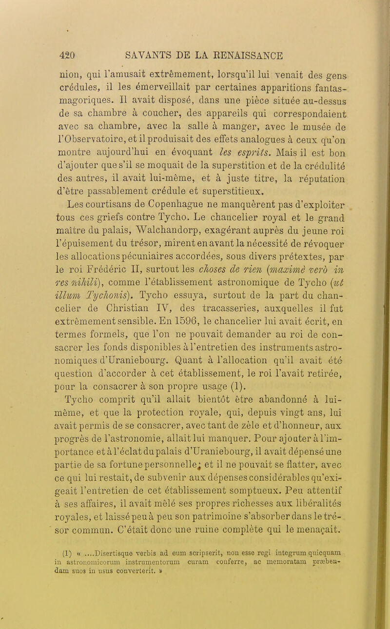 nion, qui l'amusait extrêmement, lorsqu'il lui venait des gens crédules, il les émerveillait par certaines apparitions fantas- magoriques. Il avait disposé, dans une pièce située au-dessus de sa chambre à coucher, des appareils qui correspondaient avec sa chambre, avec la salle à manger, avec le musée de l'Observatoire, et il produisait des effets analogues à ceux qu'on montre aujourd'hui en évoquant les esprits. Mais il est bon d'ajouter que s'il se moquait de la superstition et de la crédulité des autres, il avait lui-même, et à juste titre, la réputation d'être passablement crédule et superstitieux. Les courtisans de Copenhague ne manquèrent pas d'exploiter tous ces griefs contre Tycho. Le chancelier royal et le grand maître du palais, Walchandorp, exagérant auprès du jeune roi l'épuisement du trésor, mirent en avant la nécessité de révoquer les allocations pécuniaires accordées, sous divers prétextes, par le roi Frédéric II, surtout les choses de rien (maxime vero in res nihilï), comme l'établissement astronomique de Tycho (ut illum Tychonis). Tycho essuya, surtout de la part du chan- celier de Christian IV, des tracasseries, auxquelles il fut extrêmement sensible. En 1596, le chancelier lui avait écrit, en termes formels, que l'on ne pouvait demander au roi de con- sacrer les fonds disponibles à l'entretien des instruments astro- nomiques d'Uraniebourg. Quant à l'allocation qu'il avait été question d'accorder à cet établissement, le roi l'avait retirée, pour la consacrer à son propre usage (1). Tycho comprit qu'il allait bientôt être abandonné à lui- même, et que la protection royale, qui, depuis vingt ans, lui avait permis de se consacrer, avec tant de zèle et d'honneur, aux progrès de l'astronomie, allait lui manquer. Pour ajouter à l'im- portance et à l'éclat du palais d'Uraniebourg, il avait dépensé une partie de sa fortune personnelle; et il ne pouvait se flatter, avec ce qui lui restait, de subvenir aux dépenses considérables qu'exi- geait l'entretien de cet établissement somptueux. Peu attentif à ses affaires, il avait mêlé ses propres richesses aux libéralités royales, et laissé peu à peu son patrimoine s'absorber dans le tré- sor commun. C'était donc une ruine complète qui le menaçait. (1) « ....Disertisquo verbis ad cum scripserit, non esse régi intcgrum quicquam in astronomicorum instrumentorum curam couferre, ac memoratam pra;beu- dam suos in usus converterit. d