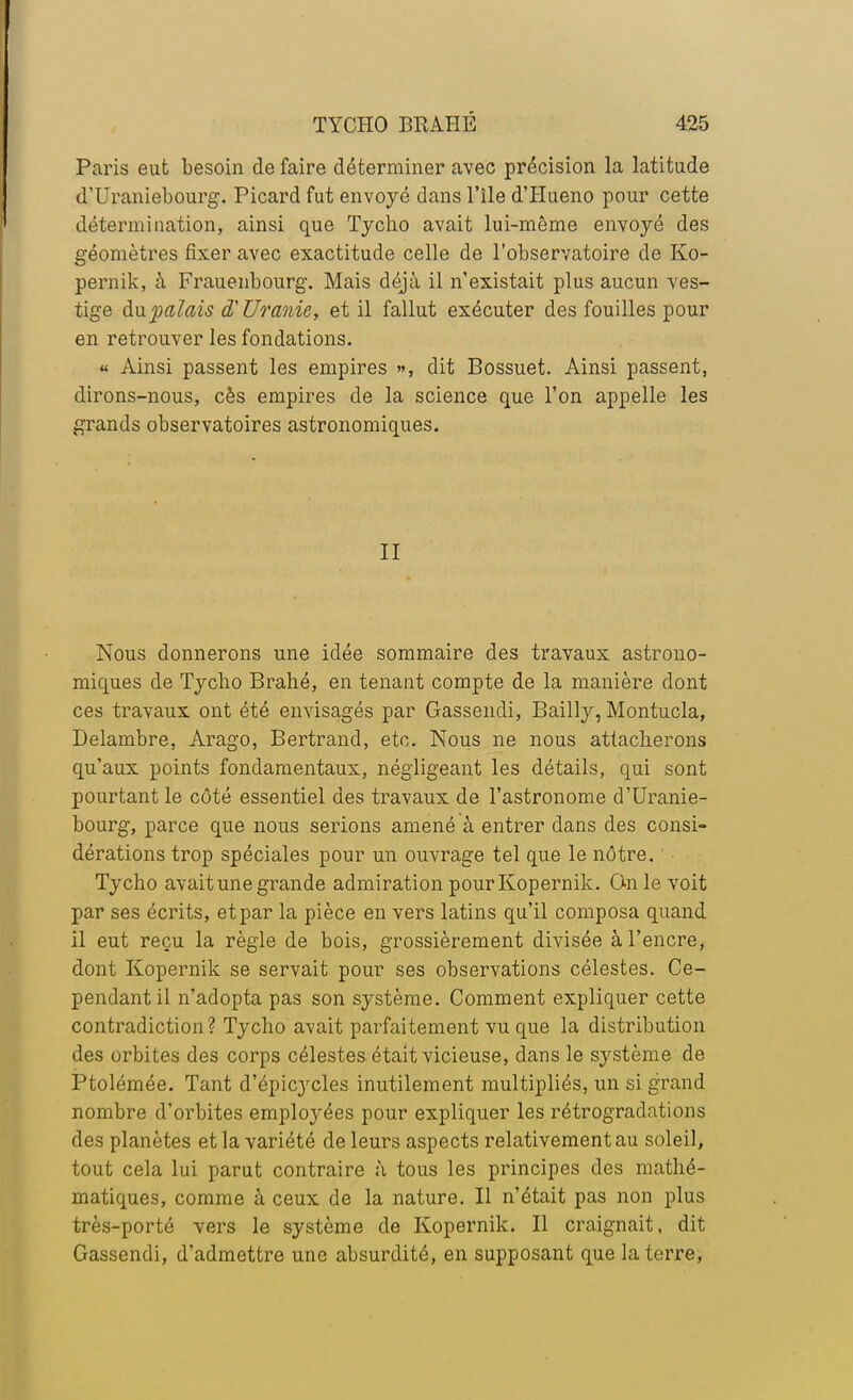 Paris eut besoin de faire déterminer avec précision la latitude d'Uraniebourg. Picard fut envoyé dans l'île d'Hueno pour cette détermination, ainsi que Tycho avait lui-même envoyé des géomètres fixer avec exactitude celle de l'observatoire de Ko- pernik, à Frauenbourg. Mais déjà il n'existait plus aucun ves- tige du palais d'Uranie, et il fallut exécuter des fouilles pour en retrouver les fondations. « Ainsi passent les empires », dit Bossuet. Ainsi passent, dirons-nous, cès empires de la science que l'on appelle les grands observatoires astronomiques. II Nous donnerons une idée sommaire des travaux astrono- miques de Tycho Brahé, en tenant compte de la manière dont ces travaux ont été envisagés par Gassendi, Bailly, Montucla, Delambre, Arago, Bertrand, etc. Nous ne nous attacherons qu'aux points fondamentaux, négligeant les détails, qui sont pourtant le côté essentiel des travaux de l'astronome d'Uranie- bourg, parce que nous serions amené à entrer dans des consi- dérations trop spéciales pour un ouvrage tel que le nôtre. Tycho avait une grande admiration pour Kopernik. On le voit par ses écrits, et par la pièce en vers latins qu'il composa quand il eut reçu la règle de bois, grossièrement divisée à l'encre, dont Kopernik se servait pour ses observations célestes. Ce- pendant il n'adopta pas son système. Comment expliquer cette contradiction? Tycho avait parfaitement vu que la distribution des orbites des corps célestes était vicieuse, dans le système de Ptolémée. Tant d'épicycles inutilement multipliés, un si grand nombre d'orbites employées pour expliquer les rétrogradations des planètes et la variété de leurs aspects relativement au soleil, tout cela lui parut contraire à tous les principes des mathé- matiques, comme à ceux de la nature. Il n'était pas non plus très-porté vers le système de Kopernik. Il craignait, dit Gassendi, d'admettre une absurdité, en supposant que la terre,