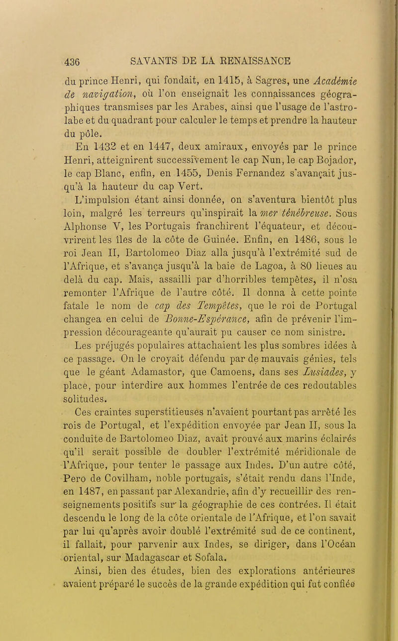 du prince Henri, qui fondait, en 1415, à Sagres, une Académie de navigation, où l'on enseignait les connaissances géogra- phiques transmises par les Arabes, ainsi que l'usage de l'astro- labe et du quadrant pour calculer le temps et prendre la hauteur du pôle. En 1432 et en 1447, deux amiraux, envoyés par le prince Henri, atteignirent successivement le cap Nun, le cap Bojador, le cap Blanc, enfin, en 1455, Denis Fernandez s'avançait jus- qu'à la hauteur du cap Vert. L'impulsion étant ainsi donnée, on s'aventura bientôt plus loin, malgré les terreurs qu'inspirait la mer ténébreuse. Sous Alphonse V, les Portugais franchirent l'équateur, et décou- vrirent les îles de la côte de Guinée. Enfin, en 1486, sous le roi Jean II, Bartolomeo Diaz alla jusqu'à l'extrémité sud de l'Afrique, et s'avança jusqu'à la baie de Lagoa, à 80 lieues au delà du cap. Mais, assailli par d'horribles tempêtes, il n'osa remonter l'Afrique de l'autre côté. Il donna à cette pointe fatale le nom de cap des Tempêtes, que le roi de Portugal changea en celui de Bonne-Espérance, afin de prévenir l'im- pression décourageante qu'aurait pu causer ce nom sinistre. Les préjugés populaires attachaient les plus sombres idées à ce passage. On le croyait défendu par de mauvais génies, tels que le géant Adamastor, que Camoens, dans ses Liosiades, y place, pour interdire aux hommes l'entrée de ces redoutables solitudes. Ces craintes superstitieuses n'avaient pourtant pas arrêté les rois de Portugal, et l'expédition envoyée par Jean II, sous la conduite de Bartolomeo Diaz, avait prouvé aux marins éclairés qu'il serait possible de doubler l'extrémité méridionale de l'Afrique, pour tenter le passage aux Indes. D'un autre côté, Pero de Covilham, noble portugais, s'était rendu dans l'Inde, en 1487, en passant par Alexandrie, afin d'y recueillir des ren- seignements positifs sur la géographie de ces contrées. Il était descendu le long de la côte orientale de l'Afrique, et l'on savait par lui qu'après avoir doublé l'extrémité sud de ce continent, il fallait, pour parvenir aux Indes, se diriger, dans l'Océan oriental, sur Madagascar et Sofala. Ainsi, bien des études, bien des explorations antérieures avaient préparé le succès de la grande expédition qui fut confiée