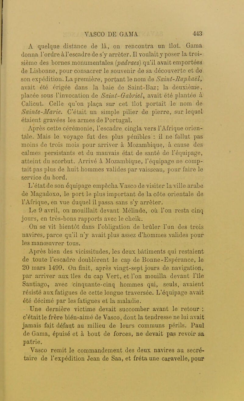 À quelque distance de là, on rencontra un îlot. Gama donna l'ordre à l'escadre de s'y arrêter. Il voulait y poser la troi- sième des bornes monumentales (padraes) qu'il avait emportées de Lisbonne, pour consacrer le souvenir de sa découverte et de son expédition. La première, portant le nom de Saint-Raphaël, avait été érigée dans la baie de Saint-Baz; la deuxième, placée sous l'invocation de Saint-Gabriel, avait été plantée à Calicut. Celle qu'on plaça sur cet îlot portait le nom de Sainte-Marie. C'était un simple pilier de pierre, sur lequel étaient gravées les armes de Portugal. Après cette cérémonie, l'escadre cingla vers l'Afrique orien- tale. Mais le voyage fut des plus pénibles : il ne fallut pas moins de trois mois pour arriver à Mozambique, à cause des calmes persistants et du mauvais état de santé de l'équipage, atteint du scorbut. Arrivé à Mozambique, l'équipage ne comp- tait pas plus de huit hommes valides par vaisseau, pour faire le service du bord. L'état de son équipage empêcha Vasco de visiter la ville arabe de Magadoxo, le port le plus important de la côte orientale de l'Afrique, en vue duquel il passa sans s'y arrêter. Le 9 avril, on mouillait devant Mélinde, où l'on resta cinq jours, en très-bons rapports avec le cheik. On se vit bientôt dans l'obligation de brûler l'un des trois navires, parce qu'il n'y avait plus assez d'hommes valides pour les manœuvrer tous. Après bien des vicissitudes, les deux bâtiments qui restaient de toute l'escadre doublèrent le cap de Bonne-Espérance, le 20 mars 1499. On finit, après vingt-sept jours de navigation, par arriver aux îles du cap Vert, et l'on mouilla devant l'île Santiago, avec cinquante-cinq hommes qui, seuls, avaient résisté aux fatigues de cette longue traversée. L'équipage avait été décimé par les fatigues et la maladie. Une dernière victime devait succomber avant le retour : c'était le frère bién-aimô de Vasco, dont la tendresse ne lui avait jamais fait défaut au milieu de leurs communs périls. Paul de Gama, épuisé et à bout de forces, ne devait pas revoir sa patrie. Vasco remit le commandement des deux navires au secré- taire de l'expédition Jean de Saa, et fréta une caravelle, pour