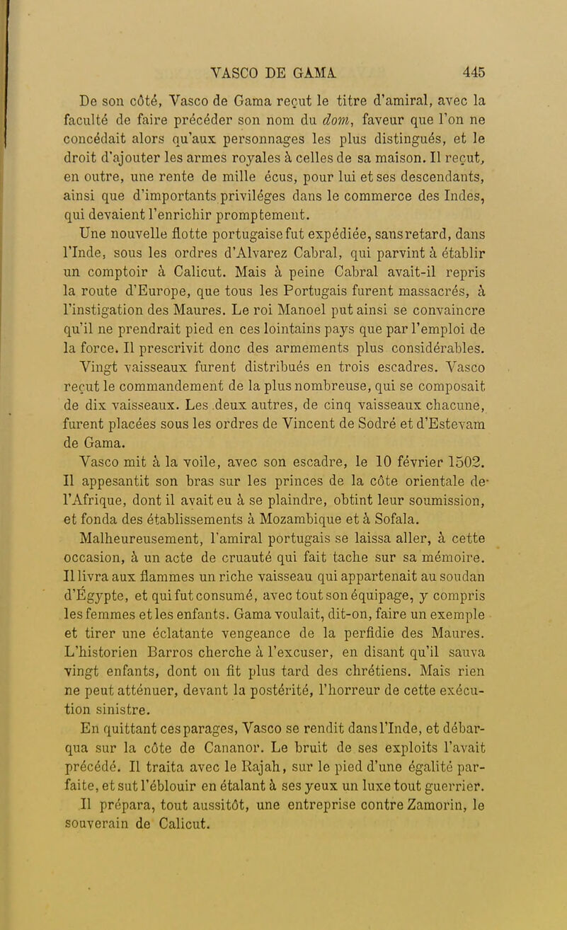 Do son côté, Vasco de Gama reçut le titre d'amiral, avec la faculté de faire précéder son nom du dom, faveur que l'on ne concédait alors qu'aux personnages les plus distingués, et le droit d'ajouter les armes royales à celles de sa maison. Il reçut, en outre, une rente de mille écus, pour lui et ses descendants, ainsi que d'importants privilèges dans le commerce des Indes, qui devaient l'enrichir promptement. Une nouvelle flotte portugaise fut expédiée, sans retard, dans l'Inde, sous les ordres d'Alvarez Cabrai, qui parvint à établir un comptoir à Calicut. Mais à peine Cabrai avait-il repris la route d'Europe, que tous les Portugais furent massacrés, à l'instigation des Maures. Le roi Manoel put ainsi se convaincre qu'il ne prendrait pied en ces lointains pays que par l'emploi de la force. Il prescrivit donc des armements plus considérables. Vingt vaisseaux furent distribués en trois escadres. Vasco reçut le commandement de la plus nombreuse, qui se composait de dix vaisseaux. Les deux autres, de cinq vaisseaux chacune, furent placées sous les ordres de Vincent de Sodré et d'Estevam de Gama. Vasco mit à la voile, avec son escadre, le 10 février 1502. Il appesantit son bras sur les princes de la côte orientale de- l'Afrique, dont il avait eu à se plaindre, obtint leur soumission, et fonda des établissements à Mozambique et à Sofala. Malheureusement, l'amiral portugais se laissa aller, à cette occasion, à un acte de cruauté qui fait tache sur sa mémoire. Il livra aux flammes un riche vaisseau qui appartenait au Soudan d'Egypte, et qui fut consumé, avec tout son équipage, y compris les femmes et les enfants. Gama voulait, dit-on, faire un exemple et tirer une éclatante vengeance de la perfidie des Maures. L'historien Barros cherche à l'excuser, en disant qu'il sauva vingt enfants, dont on fit plus tard des chrétiens. Mais rien ne peut atténuer, devant la postérité, l'horreur de cette exécu- tion sinistre. En quittant ces parages, Vasco se rendit dans l'Inde, et débar- qua sur la côte de Cananor. Le bruit de ses exploits l'avait précédé. Il traita avec le Rajah, sur le pied d'une égalité par- faite, et sut l'éblouir en étalant à ses yeux un luxe tout guerrier. Il prépara, tout aussitôt, une entreprise contre Zamorin, le souverain de Calicut.