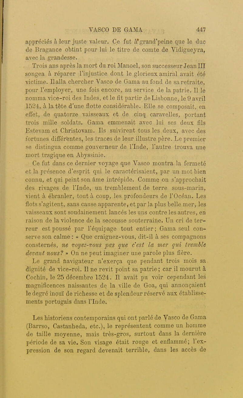 appréciés à leur juste valeur. Ce fut à'grand'peine que le duc de Bragance obtint pour lui le titre de comte de Vidigueyra, avec la grandesse. Trois ans après la mort du roi Manoel, son successeur Jean III songea à réparer l'injustice dont le glorieux amiral avait été victime. Ilalla chercher Vasco de Gama au fond de sa retraite, pour l'employer, une fois encore, au service de la patrie. Il le nomma vice-roi des Indes, et le fit partir de Lisbonne, le 9 avril 1521, à la tête d'une flotte considérable. Elle se composait, en effet, de quatorze vaisseaux et de cinq caravelles, portant trois mille soldats. Gama emmenait avec lui ses deux fils Estevam et Christovam. Ils suivirent tous les deux, avec des fortunes différentes, les traces de leur illustre père. Le premier se distingua comme gouverneur de l'Inde, l'autre trouva une mort tragique en Abyssinie. Ce fut dans ce dernier voyage que Vasco montra la fermeté et la présence d'esprit qui le caractérisaient, par un mot bien connu, et qui peint son âme intrépide. Comme on s'approchait des rivages de l'Inde, un tremblement de terre sous-marin, vient à ébranler, tout à coup, les profondeurs de l'Océan. Les flots s'agitent, sans cause apparente, et par la plus belle mer, les vaisseaux sont soudainement lancés les uns contre les autres, en raison de la violence de la secousse souterraine. Un cri de ter- reur est poussé par l'équipage tout entier; Gama seul con- serve son calme : « Que craignez-vous, dit-il à ses compagnons consternés, ne voyez-vous pas que c'est la mer qui tremble devant nous? » On ne peut imaginer une parole plus fière. Le grand navigateur n'exerça que pendant trois mois sa dignité de vice-roi. Il ne revit point sa patrie ; car il mourut à Cochin, le 25 décembre 1524. Il avait pu voir cependant les magnificences naissantes de la ville de Goa, qui annonçaient le degré inouï de richesse et de splendeur réservé aux établisse- ments portugais dans l'Inde. Les historiens contemporains qui ont parlé de Vasco de Gama (Barrso, Castanheda, etc.), le représentent comme un homme de taille moyenne, mais très-gros, surtout dans la dernière période de sa vie. Son visage était rouge et enflammé; l'ex- pression de son regard devenait terrible, dans les accès de