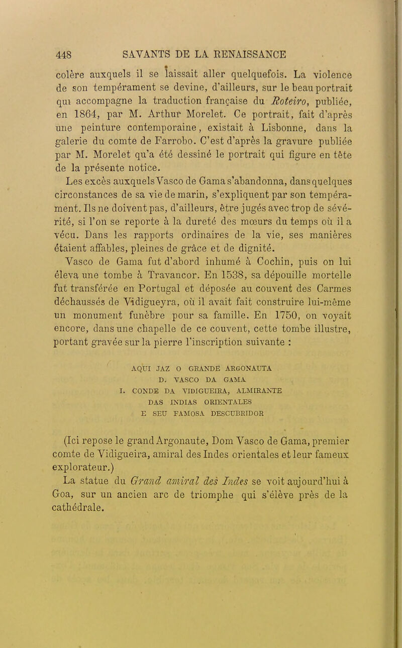 colère auxquels il se laissait aller quelquefois. La violence de son tempérament se devine, d'ailleurs, sur le beau portrait qui accompagne la traduction française du Roteiro, publiée, en 1864, par M. Arthur Morelet. Ce portrait, fait d'après une peinture contemporaine, existait à Lisbonne, dans la galerie du comte de Farrobo. C'est d'après la gravure publiée par M. Morelet qu'a été dessiné le portrait qui figure en tête de la présente notice. Les excès auxquels Vasco de Gama s'abandonna, dans quelques circonstances de sa vie de marin, s'expliquent par son tempéra- ment. Ils ne doivent pas, d'ailleurs, être jugés avec trop de sévé- rité, si l'on se reporte à la dureté des mœurs du temps où il a vécu. Dans les rapports ordinaires de la vie, ses manières étaient affables, pleines de grâce et de dignité. Vasco de Gama fut d'abord inhumé à Cochin, puis on lui éleva une tombe à Travancor. En 1538, sa dépouille mortelle fut transférée en Portugal et déposée au couvent des Carmes déchaussés de Vidigueyra, où il avait fait construire lui-même un monument funèbre pour sa famille. En 1750, on voyait encore, dans une chapelle de ce couvent, cette tombe illustre, portant gravée sur la pierre l'inscription suivante : AQUI JAZ O GRANDE ARGONAUTA D. VASCO DA GAMA I. CONDE DA VIDIGUEIRA, ALMIRANTE DAS INDIAS ORIENTALES E SEU FAMOSA DESCUERIDOR (Ici repose le grand Argonaute, Dom Vasco de Gama, premier comte de Vidigueira, amiral des Indes orientales et leur fameux explorateur.) La statue du Grand amiral des Indes se voit aujourd'hui à Goa, sur un ancien arc de triomphe qui s'élève près de la cathédrale.