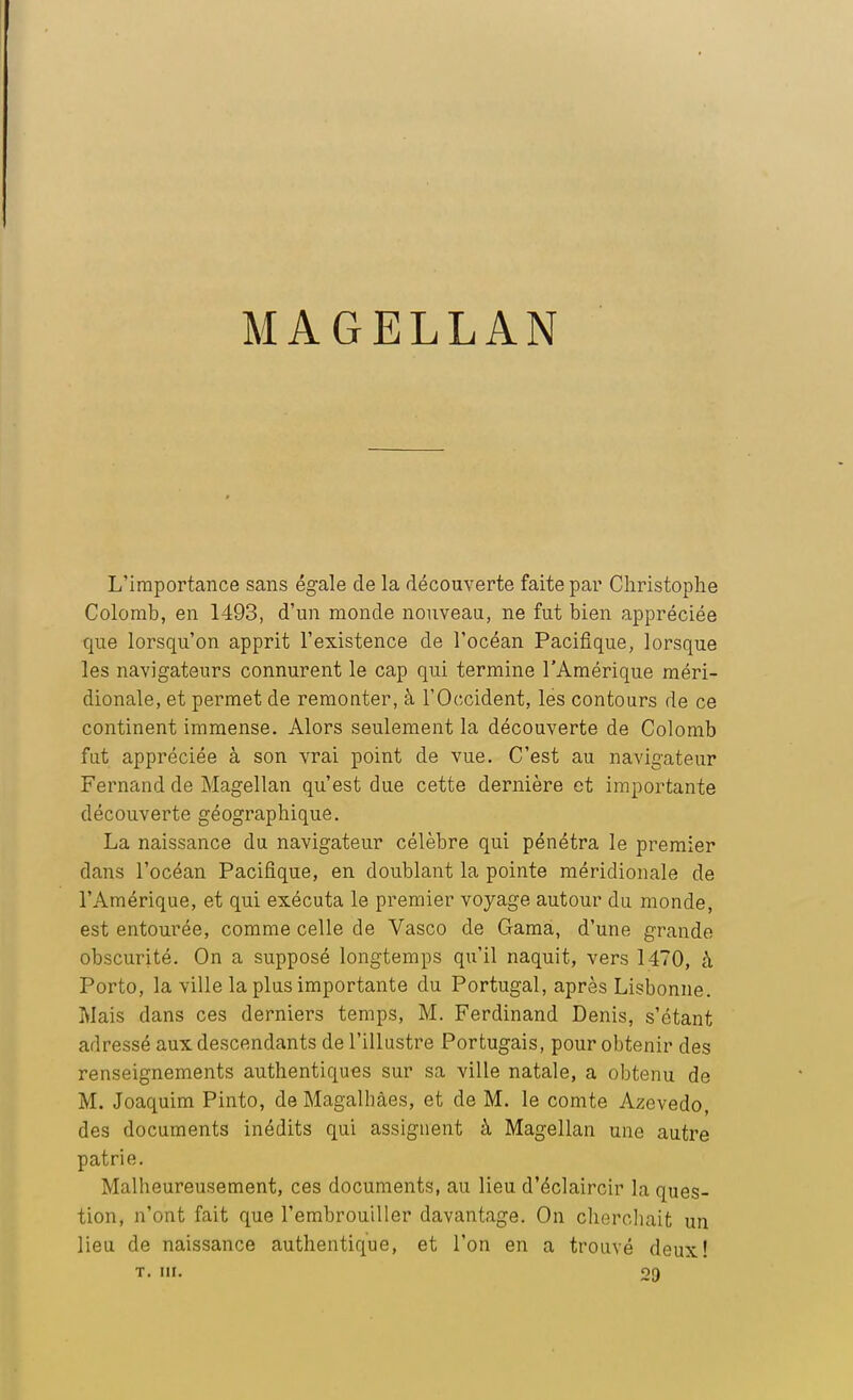 MAGELLAN L'importance sans égale de la découverte faite par Christophe Colomb, en 1493, d'un monde nouveau, ne fut bien appréciée que lorsqu'on apprit l'existence de l'océan Pacifique, lorsque les navigateurs connurent le cap qui termine l'Amérique méri- dionale, et permet de remonter, à l'Occident, les contours de ce continent immense. Alors seulement la découverte de Colomb fut appréciée à son vrai point de vue. C'est au navigateur Fernand de Magellan qu'est due cette dernière et importante découverte géographique. La naissance du navigateur célèbre qui pénétra le premier dans l'océan Pacifique, en doublant la pointe méridionale de l'Amérique, et qui exécuta le premier voyage autour du monde, est entourée, comme celle de Vasco de Gama, d'une grande obscurité. On a supposé longtemps qu'il naquit, vers 1470, à Porto, la ville la plus importante du Portugal, après Lisbonne. Mais dans ces derniers temps, M. Ferdinand Denis, s'étant adressé aux descendants de l'illustre Portugais, pour obtenir des renseignements authentiques sur sa ville natale, a obtenu de M. Joaquim Pinto, de Magalbâes, et de M. le comte Azevedo, des documents inédits qui assignent à Magellan une autre patrie. Malheureusement, ces documents, au lieu d'éclaircir la ques- tion, n'ont fait que l'embrouiller davantage. On cherchait un lieu de naissance authentique, et l'on en a trouvé deux! t. m. 29