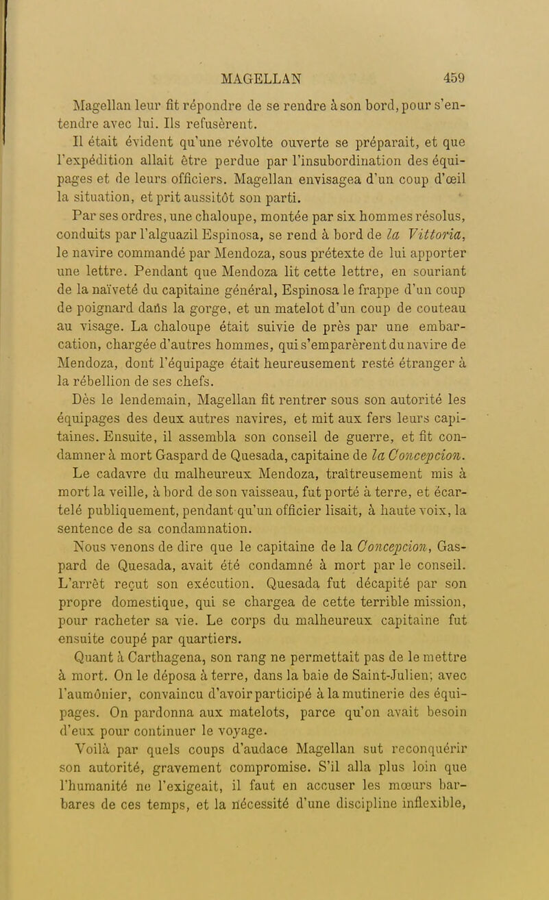 Magellan leur fit répondre de se rendre à son bord, pour s'en- tendre avec lui. Ils refusèrent. Il était évident qu'une révolte ouverte se préparait, et que l'expédition allait être perdue par l'insubordination des équi- pages et de leurs officiers. Magellan envisagea d'un coup d'œil la situation, et prit aussitôt son parti. Par ses ordres, une chaloupe, montée par six hommes résolus, conduits par l'alguazil Espinosa, se rend à bord de la Vittoria, le navire commandé par Mendoza, sous prétexte de lui apporter une lettre. Pendant que Mendoza lit cette lettre, en souriant de la naïveté du capitaine général, Espinosa le frappe d'un coup de poignard daris la gorge, et un matelot d'un coup de couteau au visage. La chaloupe était suivie de près par une embar- cation, chargée d'autres hommes, qui s'emparèrent du navire de Mendoza, dont l'équipage était heureusement resté étranger à, la rébellion de ses chefs. Dès le lendemain, Magellan fit rentrer sous son autorité les équipages des deux autres navires, et mit aux fers leurs capi- taines. Ensuite, il assembla son conseil de guerre, et fit con- damner à mort Gaspard de Quesada, capitaine de la Conception. Le cadavre du malheureux Mendoza, traîtreusement mis à mort la veille, à bord de son vaisseau, fut porté à terre, et ëcar- telé publiquement, pendant qu'un officier lisait, à haute voix, la sentence de sa condamnation. Nous venons de dire que le capitaine de la Conception, Gas- pard de Quesada, avait été condamné à mort par le conseil. L'arrêt reçut son exécution. Quesada fut décapité par son propre domestique, qui se chargea de cette terrible mission, pour racheter sa vie. Le corps du malheureux capitaine fut ensuite coupé par quartiers. Quant à Carthagena, son rang ne permettait pas de le mettre à mort. On le déposa à terre, dans la baie de Saint-Julien; avec l'aumônier, convaincu d'avoir participé à la mutinerie des équi- pages. On pardonna aux matelots, parce qu'on avait besoin d'eux pour continuer le voyage. Voilà par quels coups d'audace Magellan sut reconquérir son autorité, gravement compromise. S'il alla plus loin que l'humanité ne l'exigeait, il faut en accuser les mœurs bar- bares de ces temps, et la nécessité d'une discipline inflexible,