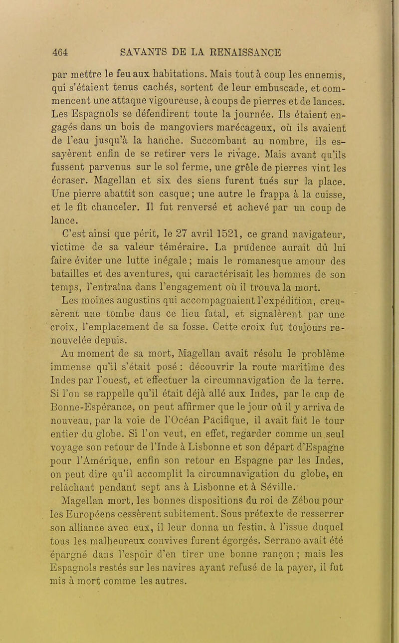 par mettre le feu aux habitations. Mais tout à coup les ennemis, qui s'étaient tenus cachés, sortent de leur embuscade, et com- mencent une attaque vigoureuse, à coups de pierres et de lances. Les Espagnols se défendirent toute la journée. Ils étaient en- gagés dans un bois de mangoviers marécageux, où ils avaient de l'eau jusqu'à la hanche. Succombant au nombre, ils es- sayèrent enfin de se retirer vers le rivage. Mais avant qu'ils fussent parvenus sur le sol ferme, une grêle de pierres vint les écraser. Magellan et six des siens furent tués sur la place. Une pierre abattit son casque ; une autre le frappa à la cuisse, et le fit chanceler. Il fut renversé et achevé par un coup de lance. C'est ainsi que périt, le 27 avril 1521, ce grand navigateur, victime de sa valeur téméraire. La prudence aurait dû lui faire éviter une lutte inégale ; mais le romanesque amour des batailles et des aventures, qui caractérisait les hommes de son temps, l'entraîna dans l'engagement où il trouva la mort. Les moines augustins qui accompagnaient l'expédition, creu- sèrent une tombe dans ce lieu fatal, et signalèrent par une croix, l'emplacement de sa fosse. Cette croix fut toujours re- nouvelée depuis. Au moment de sa mort, Magellan avait résolu le problème immense qu'il s'était posé : découvrir la route maritime des Indes par l'ouest, et effectuer la circumnavigation de la terre. Si l'on se rappelle qu'il était déjà allé aux Indes, par le cap de Bonne-Espérance, on peut affirmer que le jour où il y arriva de nouveau, par la voie de l'Océan Pacifique, il avait fait le tour entier du globe. Si l'on veut, en effet, regarder comme un.seul voyage son retour de l'Inde à Lisbonne et son départ d'Espagne pour l'Amérique, enfin son retour en Espagne par les Indes, on peut dire qu'il accomplit la circumnavigation du globe, en relâchant pendant sept ans à Lisbonne et à Séville. Magellan mort, les bonnes dispositions du roi de Zéboupour les Européens cessèrent subitement. Sous prétexte de resserrer son alliance avec eux, il leur donna un festin, à l'issue duquel tous les malheureux convives furent égorgés. Serrano avait été épargné dans l'espoir d'en tirer une bonne rançon ; mais les Espagnols restés sur les navires ayant refusé de la pa}cr, il fut mis à mort comme les autres.