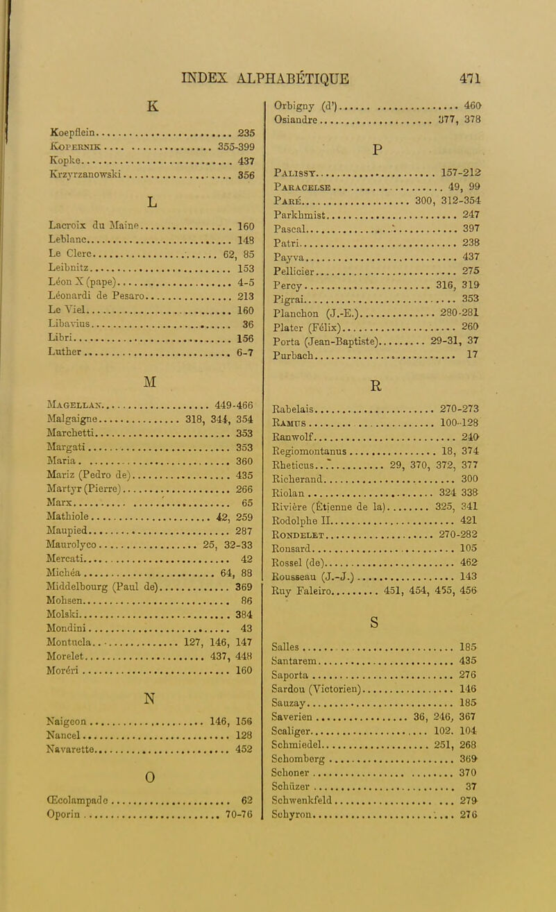 K Koepflein 235 Koi'ERNiK 355-399 Kbpke 437 Krzyrzanowski 356 L Lacroix du Maine 160 Leblanc 148 Le Clerc 62, 85 Leibnitz 153 Léon X (pape) 4-5 Léonardi de Pesaro 213 Le Viel 160 Libavius 36 Libri 156 Luther 6-7 M Magellan- 449-466 Malgaigne 318, 341, 354 Marcbetti 353 Margati 353 Maria 360 Mariz (Pedro de) 435 Martyr (Pierre) 266 Marx '. 65 Mathiole 42, 259 Maupied 287 Maurolyco 25, 32-33 Mercati 42 Michéa 64, 88 Middelbourg (Paul de) 369 Mohsen 86 Molski 384 Mondini 43 Montucla.. • 127, 146, 147 Morelet 437, 448 Moréri 160 N Naigeon 146, 156 Nancel 128 Navarette 452 0 Œcolampadc 62 Oporin 70-76 Orbigny (d') 460 Osiandre 377, 378 P Palisst 157-212 Paracelse 49, 99 Paré 300, 312-354 Parkbmist 247 Pascal 397 Patri 238 Payva 437 Pellicier 275 Percy 316, 319 Pigrai 353 Planchon (J.-E.) 280-281 Plater (Félix) 260 Porta (Jean-Baptiste) 29-31, 37 Purbacb 17 R Rabelais 270-273 Ramtts 100-128 Ranwolf 240 Regiomontanus 18, 374 Rbeticus... 29, 370, 372, 377 Ricberand 300 Riolan 324 338 Rivière (Etienne de la) 325, 341 Rodolphe II 421 Rondelet 270-282 Ronsard 105 Rossel (de) 462 Rousseau (J.-J.) 143 Ruy Faleiro 451, 454, 455, 456 S Salles 185 Santarem 435 Saporta 276 Sardou (Victorien) 146 Sauzay 185 Saverien 36, 246, 367 Scaliger 102. 104 Scbmiedel 251, 268 Scliomberg 369- Scboner 370 Scbûzor 37 Schwenkfeld 279- Scbyron .... 276