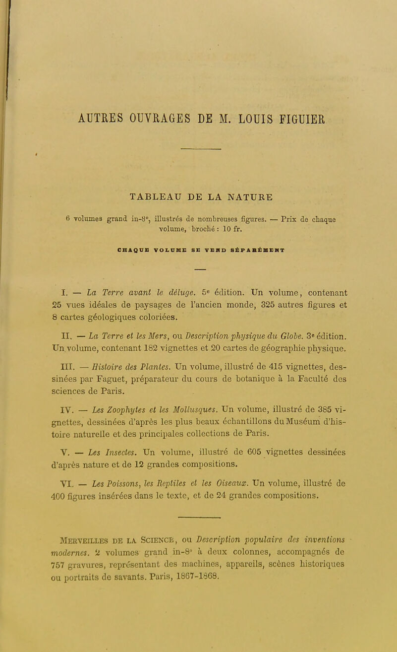 AUTRES OUVRAGES DE M. LOUIS FIGUIER TABLEAU DE LA NATURE fi volumes grand in-8°, illustrés de nombreuses figures. — Prix de chaque volume, broché : 10 fr. CHAQUE VOLUME S E V11 11 D SÉPARÉMENT I. — La Terre avant le déluge. 5e édition. Un volume, contenant 25 vues idéales de paysages de l'ancien monde, 325 autres figures et 8 cartes géologiques coloriées. II. — La Terre et les Mers, ou Description physique du Globe. 3e édition. Un. volume, contenant 182 vignettes et 20 cartes de géographie physique. III. — Histoire des Plantes. Un volume, illustré de 415 vignettes, des- sinées par Faguet, préparateur du cours de botanique à la Faculté des sciences de Paris. IV. — Les Zoophytes et les Mollusques. Un volume, illustré de 385 vi- gnettes, dessinées d'après les plus beaux échantillons du Muséum d'his- toire naturelle et des principales collections de Paris. V. — Les Insectes. Un volume, illustré de 605 vignettes dessinées d'après nature et de 12 grandes compositions. VI. — Les Poissons, les Reptiles et les Oiseaux. Un volume, illustré de 400 figures insérées dans le texte, et de 24 grandes compositions. Mekveilles de la Science, ou Description populaire des inventions ■ modernes. 2 volumes grand in-8° à deux colonnes, accompagnés de 757 gravures, représentant des machines, appareils, scènes historiques ou portraits de savants. Paris, 1807-1868.