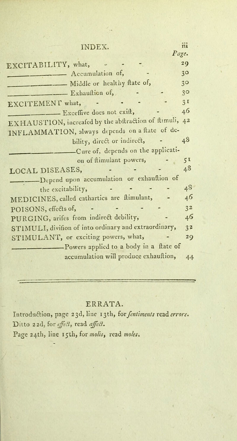 Fagi. EXCITABILITY, what, - 29 Accumulation of, - 3° Middle or healthy ftate of, 30 — Exhaullicn of, - -3° EXCITEMEN V what, - * - 31 Exceffive does not exift, - 46 EXHAUSTION, increafed by the abftraaion of ltirr.uli, 42 INFLAMMATION, always depends on a ftate of de- bility, direa or indirca, - 4S Cure of, depends on the applicati- on of ftimulant powers, - 51 LOCAL DISEASES, ... 48 Depend upon accumulation or exhauftion of the excitability, - - - - 48 MEDICINES, called cathartics are ftimulant, - 46 POISONS, effeas of, - 32 PURGING, arifes from indirea debility, - 46 STIMULI, divifion of into ordinary and extraordinary, 32 STIMULANT, or exciting powers, what, - 29 -Powders applied to a body in a ftate of accumulation will produce exhauftion, 44 ERRATA. Introduaion, page 23d, line 13th, forfentiments read errors. Ditto 2 2d. for effect, read ajfcS. Page 24th, line 15th, for molis, read moles.