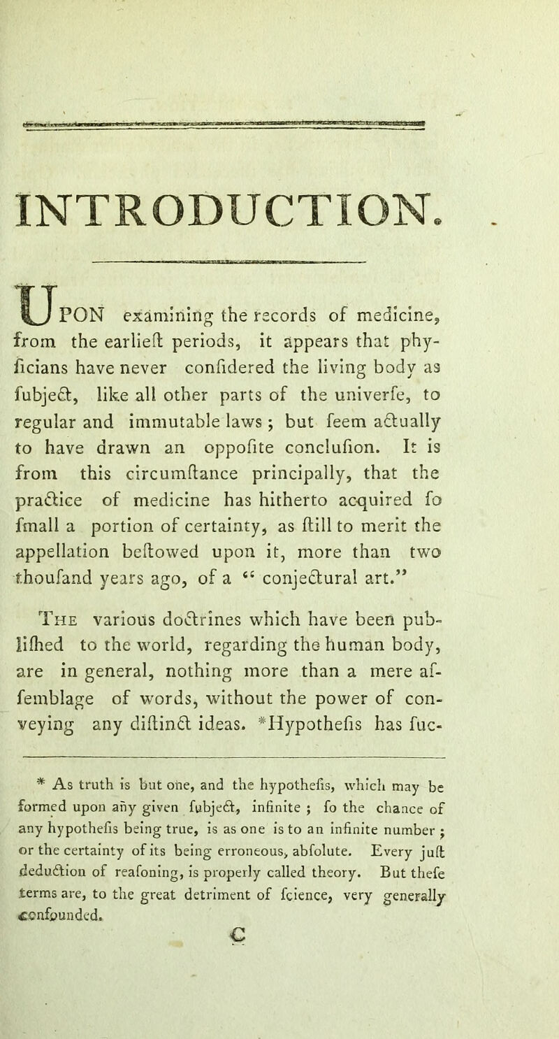 ■vj ti-ii ■ —cairi! mn INTRODUCTION. ^JpON examining the records of medicine, from the earlieft periods, it appears that phy- ficians have never confidered the living body a9 fubjed, like all other parts of the univerfe, to regular and immutable laws; but feem adually to have drawn an oppofite conclufion. It is from this circumflance principally, that the pradice of medicine has hitherto acquired fo fmall a portion of certainty, as ftill to merit the appellation bellowed upon it, more than two thoufand years ago, of a c{ conjectural art.” The various dodrines which have been pub- lilhed to the world, regarding the-human body, are in general, nothing more than a mere af- femblage of words, without the power of con- veying any dillind ideas. Tlypothefis has fuc- * As truth is but one, and the hypothecs, which may be formed upon any given fubjeft, infinite ; fo the chance of any hypothefis being true, is as one is to an infinite number j or the certainty of its being erroneous, abfolute. Every juft deduftion of reafoning, is properly called theory. But thefe terms are, to the great detriment of fcience, very generally ■confounded. €