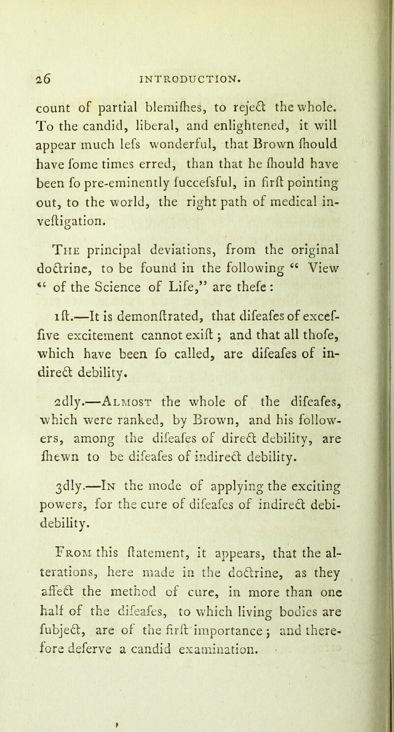 count of partial blemifhes, to rejeCt the whole. To the candid, liberal, and enlightened, it will appear much lefs wonderful, that Brown fhould have fome times erred, than that he fhould have been fo pre-eminently fuccefsful, in firfl pointing out, to the world, the right path of medical in- veftigation. The principal deviations, from the original doCtrine, to be found in the following “ View tc of the Science of Life,” are thefe : iff.—It is demonftrated, that difeafes of excef- five excitement cannot exift; and that all thofe, which have been fo called, are difeafes of in- direct debility. edly.—Almost the whole of the difeafes, which were ranked, by Brown, and his follow- ers, among the difeafes of direCt debility, are fhewn to be difeafes of indirect debility. 3dly—In the mode of applying the exciting powers, for the cure of difeafes of indirect debi- debility. From this ftatement, it appears, that the al- terations, here made in the doCtrine, as they affeCt the method of cure, in more than one half of the difeafes, to which living bodies are fubjedt, are of the fir ft importance ; and there- fore deferve a candid examination.