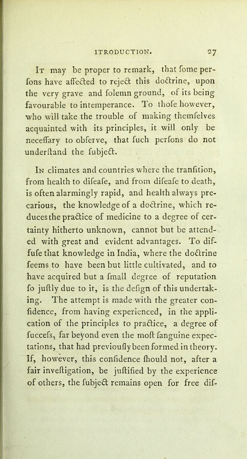 It may be proper to remark, that fome per- fons have affected to rejedt this dodtrine, upon the very grave and folemn ground, of its being favourable to intemperance, ffo thofe however, who will take the trouble of making themfelves acquainted with its principles, it will only be neceffary to obferve, that fuch perfons do not underffand the fubjedt. In climates and countries where the tranfition, from health to difeafe, and from difeafe to death, is often alarmingly rapid, and health always pre- carious, the knowledge of a dodtrine, which re- duces the pradtice of medicine to a degree of cer- tainty hitherto unknown, cannot but be attend- ed with great and evident advantages. To dif- fufe that knowledge in India, where the dodtrine feems to have been but little cultivated, and to have acquired but a finall degree of reputation fo juftly due to it, is the defign of this undertak- ing. The attempt is made with the greater con- fidence, from having experienced, in the appli- cation of the principles to practice, a degree of fuccefs, far beyond even the moft fanguine expec- tations, that had previouflybeen formed in theory. If, however, this confidence Ihould not, after a fair inveftigation, be juftified by the experience of others, the fubjedt remains open for free dif-