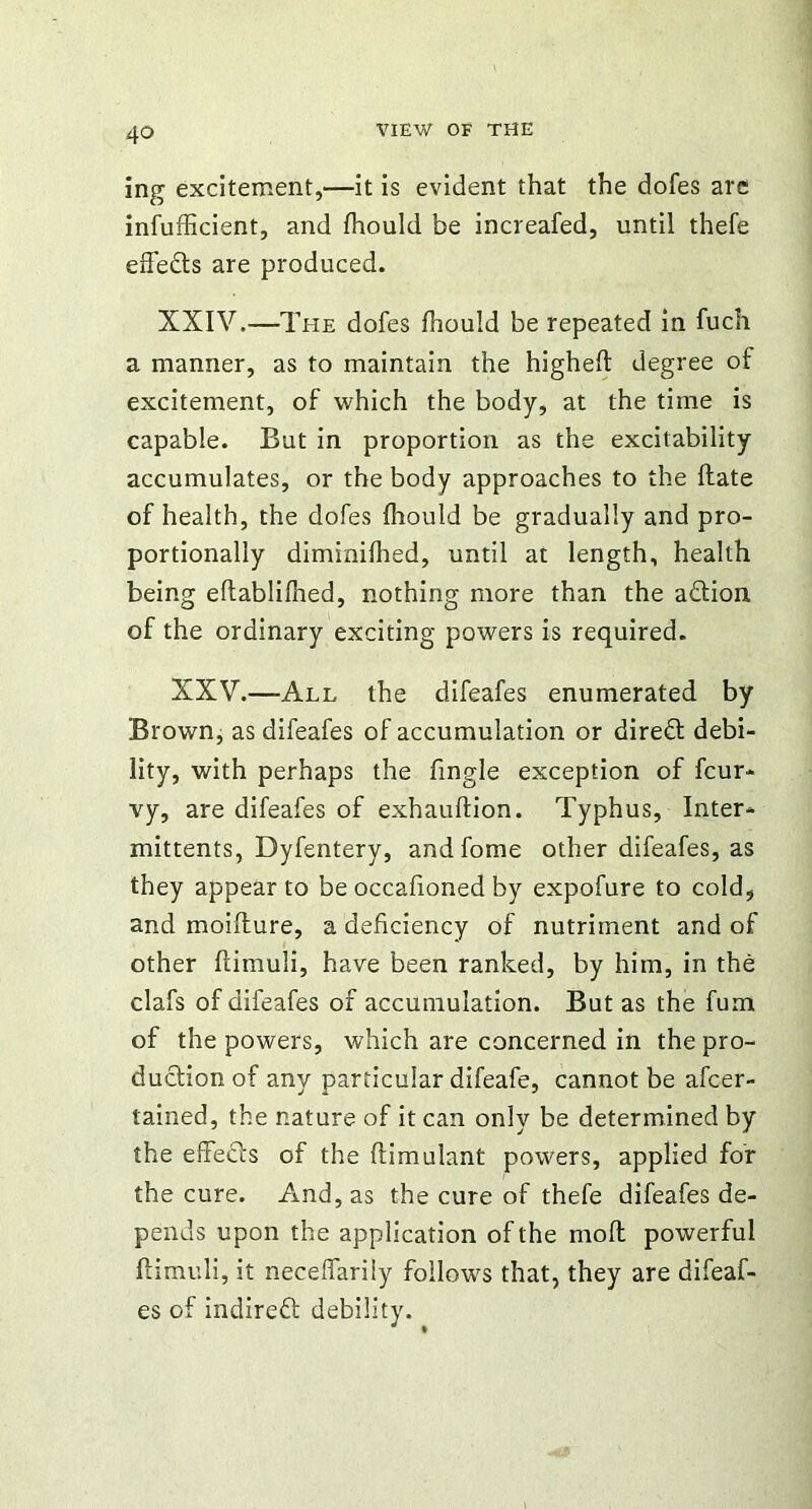 ing excitement,—it is evident that the dofes are inefficient, and fhould be increafed, until thefe effects are produced. XXIV.—The dofes fhould be repeated in fuch a manner, as to maintain the highefl degree of excitement, of which the body, at the time is capable. But in proportion as the excitability accumulates, or the body approaches to the ftate of health, the dofes fhould be gradually and pro- portionally diminiflied, until at length, health being eftablifhed, nothing more than the adtion of the ordinary exciting powers is required. XXV.—All the difeafes enumerated by Brown, as difeafes of accumulation or direft debi- lity, with perhaps the fingle exception of fcur- vy, are difeafes of exhauftion. Typhus, Inter- mittents, Dyfentery, andfome other difeafes, as they appear to be occafioned by expofure to cold, and moifture, a deficiency of nutriment and of other flimuli, have been ranked, by him, in the clafs of difeafes of accumulation. But as the fum of the powers, which are concerned in the pro- duction of any particular difeafe, cannot be afcer- tained, the nature of it can only be determined by the effects of the flimulant powers, applied for the cure. And, as the cure of thefe difeafes de- pends upon the application of the mofl powerful flimuli, it neceffariiy follows that, they are difeaf- es of indireft debility.