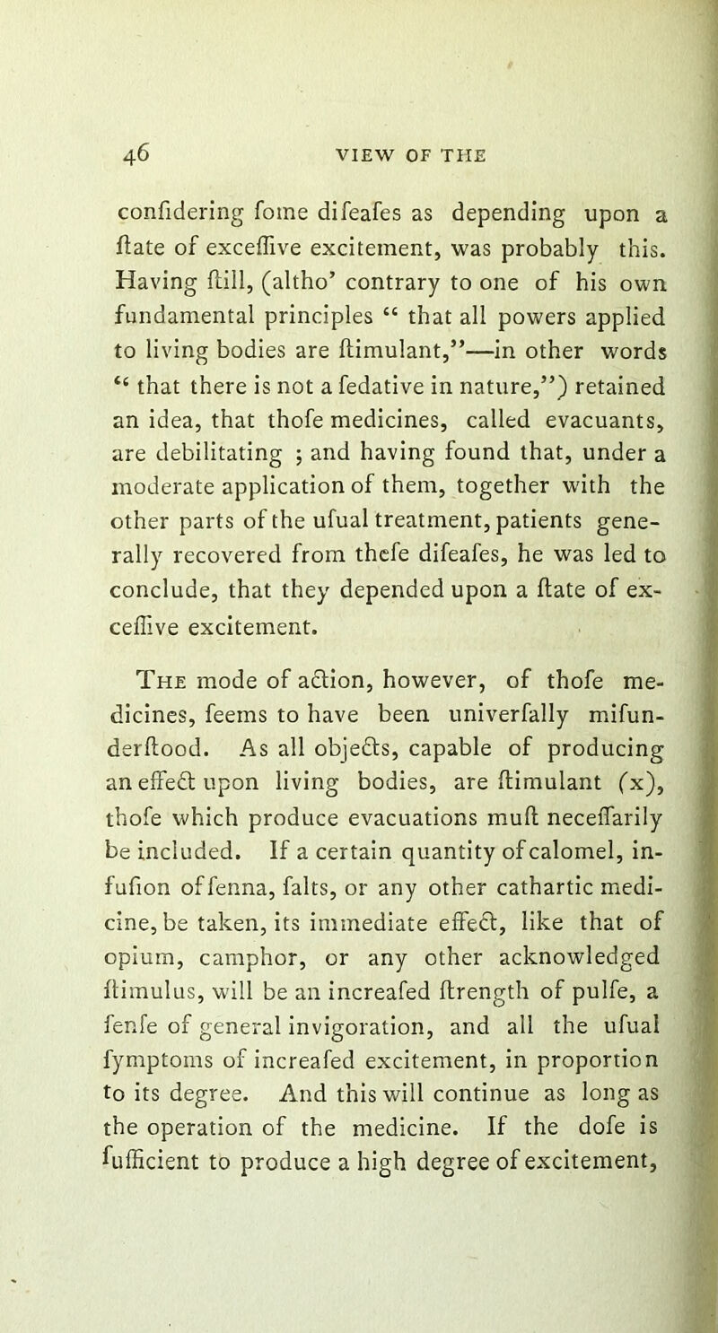 confidering Tome difeafes as depending upon a date of exceffive excitement, was probably this. Having (till, (altho’ contrary to one of his own fundamental principles “ that all powers applied to living bodies are ftimulant,”—in other words “ that there is not a fedative in nature,”) retained an idea, that thofe medicines, called evacuants, are debilitating ; and having found that, under a moderate application of them, together with the other parts of the ufual treatment, patients gene- rally recovered from thefe difeafes, he was led to conclude, that they depended upon a date of ex- ceffive excitement. The mode of action, however, of thofe me- dicines, feems to have been univerfally mifun- derftood. As all objedts, capable of producing an effect upon living bodies, are ftimulant (x), thofe which produce evacuations mult neceffarily be included. If a certain quantity of calomel, in- fufion offenna, falts, or any other cathartic medi- cine, be taken, its immediate effedt, like that of opium, camphor, or any other acknowledged ftimulus, will be an increafed ftrength of pulfe, a fenfe of general invigoration, and all the ufual fymptoms of increafed excitement, in proportion to its degree. And this will continue as long as the operation of the medicine. If the dofe is fufficient to produce a high degree of excitement,