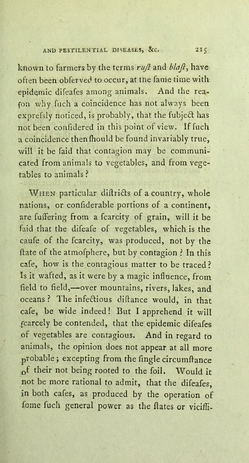 known to farmers by the terms rujl and blajl, have often been obferved to occur, at the fame time with epidemic difeafes among animals. And the rea- fon why fuch a coincidence has not always been exprefsly noticed, is probably, that the fubjedt has not been confidered in this point of view. If fuch a coincidence thenlhould be found invariably true, will it be faid that contagion may be communi- cated from animals to vegetables, and from vege- tables to animals ? When particular diftricls of a country, whole nations, or confiderable portions of a continent, are fuffering from a fcarcity of grain, will it be faid that the difeafe of vegetables, which is the caufe of the fcarcity, was produced, not by the hate of the atmofphere, but by contagion ? In this cafe, how is the contagious matter to be traced? Is it wafted, as it were by a magic influence, from field to field,—over mountains, rivers, lakes, and oceans ? The infectious clifiance would, in that cafe, be wide indeed! But I apprehend it will fcarcely be contended, that the epidemic difeafes of vegetables are contagious. And in regard to animals, the opinion does not appear at all more probable ; excepting from the fingle circumftance cf their not being rooted to the foil. Would it not be more rational to admit, that the difeafes, in both cafes, as produced by the operation of feme fuch general power as the hates or viciffi-