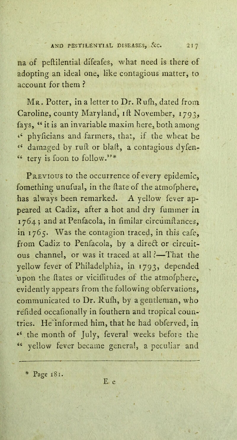 na of pehilential difeafes, what need is there of adopting an ideal one, like contagious matter, to account for them ? Mr. Potter, in a letter to Dr. P ufh, dated from Caroline, county Maryland, ill November, 1793, fays, 44 it is an invariable maxim here, both among ‘‘ phyficians and farmers, that, if the wheat be 44 damaged by ruft or blah, a contagious dyfen- 44 tery is foon to follow/’* Previous to the occurrence of every epidemic, fomething unufual, in the hate of the atmofphere, has always been remarked. A yellow fever ap- peared at Cadiz, after a hot and dry fuminer in 1764; and atPenfacola, in fimilar circuinhances, in 1765. Was the contagion traced, in this cafe, from Cadiz to Penfacola, by a direft or circuit- ous channel, or was it traced at all ?—That the yellow fever of Philadelphia, in 1793, depended upon the hates or viciffitudes of the atmofphere, evidently appears from the following obfervations, communicated to Dr. Ruih, by a gentleman, who refided occahonally in fouthern and tropical coun- tries. He'informed him, that he had obferved, in t4 .the month of July, feveral weeks before the 44 yellow fever became general, a peculiar and E e * Page 181.