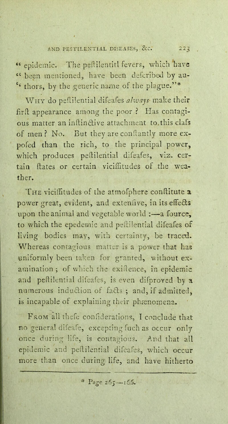 *c epidemic. The peftilentitl fevers, which have sc been mentioned, have been defcribed by au- thors, by the generic name of the plague.”* Why do peflilential difeafes ahuays make their fir ft appearance among the poor ? Has contagi- ous matter an inftindlive attachment to.thisclafs of men? No. But they are conflantly more ex- pofed than the rich, to the principal power, which produces peflilential difeafes, viz. cer- tain Hates or certain viciffitudes of the wea- ther. The viciffitudes of the atmofphere conflitute a. power great, evident, and extemiye, in its effects upon the animal and vegetable world -a fource, to which the epedernic and peflilential difeafes of living bodies may, with certainty, be traced. Whereas contagious matter is a power that has uniformly been taken for granted, without ex- amination ; of which the exigence, in epidemic and peflilential difeafes, is even difproved by a numerous induction of facts ; and, if admitted, is incapable of explaining their phenomena. From all thefe confideratipns, I conclude that no general difeafe, excepting fuch as occur only once during life, is contagious. And that all epidemic and pedilential difeafes, which occur more than once during life, and have hitherto page 26y—165.