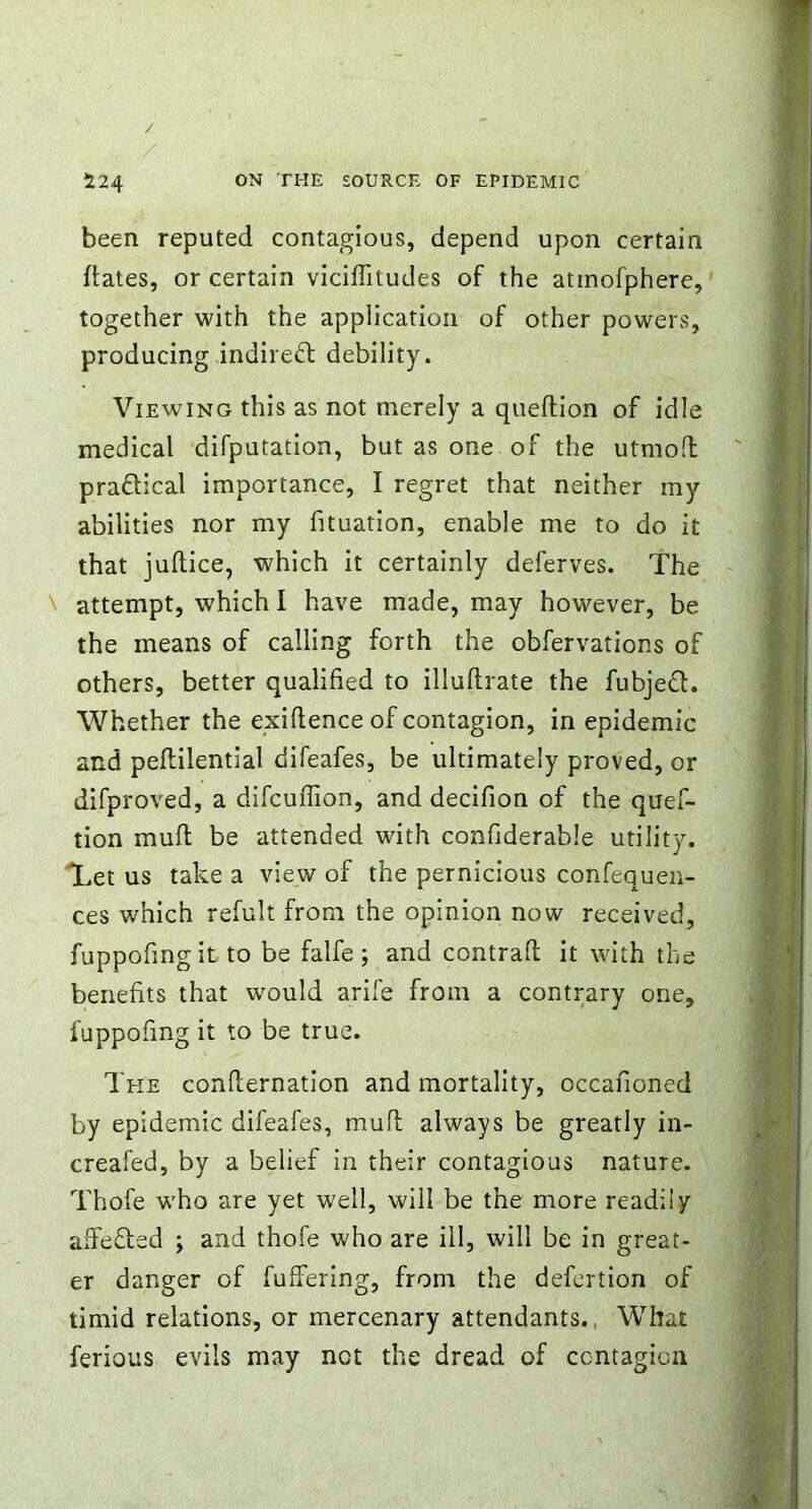 been reputed contagious, depend upon certain dates, or certain viciflitudes of the atinofphere, together with the application of other powers, producing indirect debility. Viewing this as not merely a queftion of idle medical difputation, but as one of the utmofl pradical importance, I regret that neither my abilities nor my fituation, enable me to do it that juftice, which it certainly deferves. The attempt, which I have made, may however, be the means of calling forth the obfervations of others, better qualified to illuflrate the fubjed. Whether the exigence of contagion, in epidemic and peflilential difeafes, be ultimately proved, or difproved, a difcuffion, and decifion of the quef- tion mufl be attended with confiderable utility. Let us take a view of the pernicious confequen- ces which refult from the opinion now received, fuppofing it to be falfe ; and contrafl it with the benefits that would arife from a contrary one, fuppofmg it to be true. The confirmation and mortality, occafioned by epidemic difeafes, mud always be greatly in- creafed, by a belief in their contagious nature. Thofe who are yet well, will be the more readily a defied ; and thofe who are ill, will be in great- er danger of fuffering, from the defertion of timid relations, or mercenary attendants. What ferious evils may not the dread of contagion