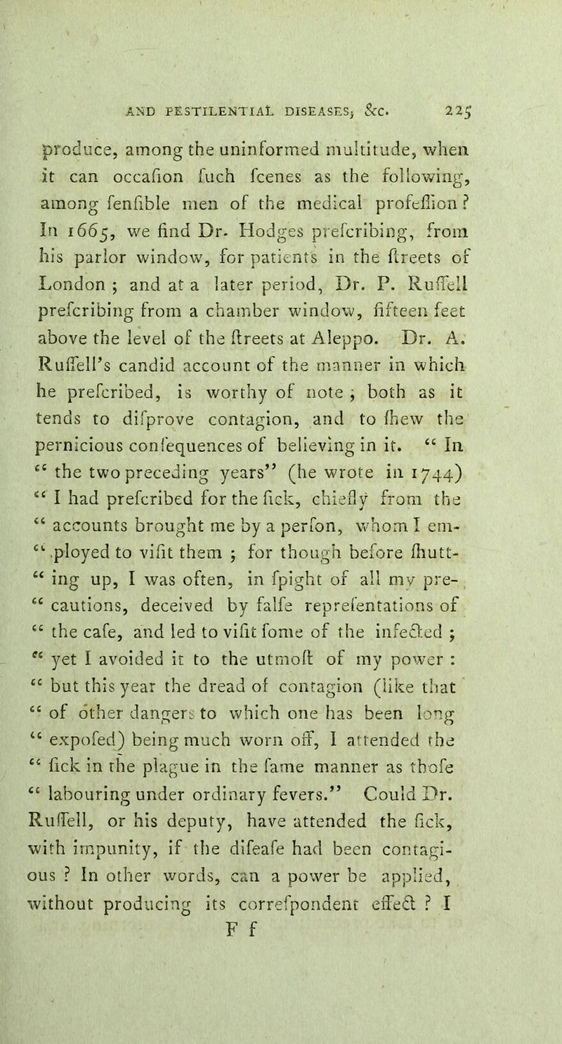 produce, among the uninformed multitude, when it can occafion fuch fcenes as the following, among fenfible men of the medical profeflion ? In 1665, we find Dr- Hodges prefcribing, from his parlor window, for patients in the ftreets of London ; and at a later period, Dr. P. Rufiell prefcribing from a chamber window, fifteen feet above the level of the ftreets at Aleppo. Dr. A. Ruffed's candid account of the manner in which he prefcribed, is worthy of note , both as it tends to difprove contagion, and to fhew the pernicious confequences of believing in it. “In “ the two preceding years” (he wrote in 1744) “ I had prefcribed for the fick, chiefly from the “ accounts brought me by a perfon, whom I ena- “ .ployed to vifit them ; for though before Ihutt- “ ing up, I was often, in fpight of all my pre- “ cautions, deceived by falfe reprefentations of “ the cafe, and led to vifit fome of the infefled ; “ yet I avoided it to the utmofl of my power : “ but this year the dread of contagion (like that “ of other dangers to which one has been long 46 expofed) being much worn off, I attended the “ fick in the plague in the fame manner as thofe “ labouring under ordinary fevers.” Could Dr. Ruffed, or his deputy, have attended the fick, with impunity, if the difeafe had been contagi- ous ? In other words, can a power be applied, without producing its correfpondent erfeft ? I F f