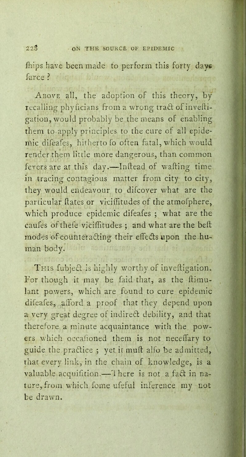 fhips have been made to perform this forty day® farce ? Above all, the adoption of this theory, by recalling phyncians from a wrong tract of invefti- gation, would probably be the means of enabling them to apply principles to the cure of ail epide- mic difeafes, hitherto fo often fatal, which would render them little more dangerous, than common fevers are at this day.—-Inftead of wafting time in tracing contagious matter from city to city, they would endeavour to difcover what are the particular ftates or vfciffitudes of the atmofphere, which produce epidemic difeafes ; what are the caufes of thefe viciffitudes ; and what are the belt modes of coutitera&ing their effects upon the hu- man body. This fubjedt is highly worthy of inveftigation. For though it may be laid that, as the ftimu- tant powers, which are found to cure epidemic difeafes, afford a proof that they depend upon a very great degree of indirect debility, and that therefore a minute acquaintance with the pow- ers which occafioned them is not neceftary to guide the practice ; yet it mult aifo be admitted, that every link, in the chain of knowledge, is a valuable acquifition.—-1 here is not a fact in na- ture, from which fome ufefui inference my not be drawn.