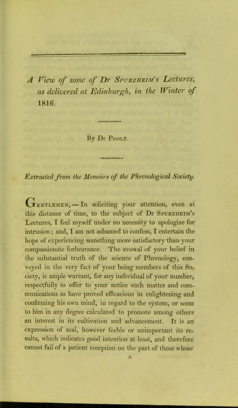 A P'iew of some of T)?' Spurzheim's Lectures; as delivered at Edinburgh^ in the Winter of 1816. Dr Poole. Extracted from the Memoirs of the Phrenological Society. Cjtentlemen, — In soliciting your attention, even at this distance of time, to the subject of Dr Spurzheim’s Lectures, I feel myself under no necessity to apologize for intrusion; and, I am not ashamed to confess, I entertain the hope of experiencing something more satisfactory than your compassionate forbearance; The avowal of your belief in the substantial truth of the science of Phrenology, con- veyed in the very fact of your being members of this So- ciety, is ample Avarrant, for any Individual of your number, respectfully to offer to your notice such matter and com- munications as have proved efficacious in enlightening and confirming his OAvn mind, in regard to the system, or seem to him in any degree calculated to promote among others an interest in its cultivation and advancement. It is anf expression of zeal, however feeble or unimportant its re- sults, which indicates good intention at least, and therefore cannot fad of a patient reception on the part of those Avhose A