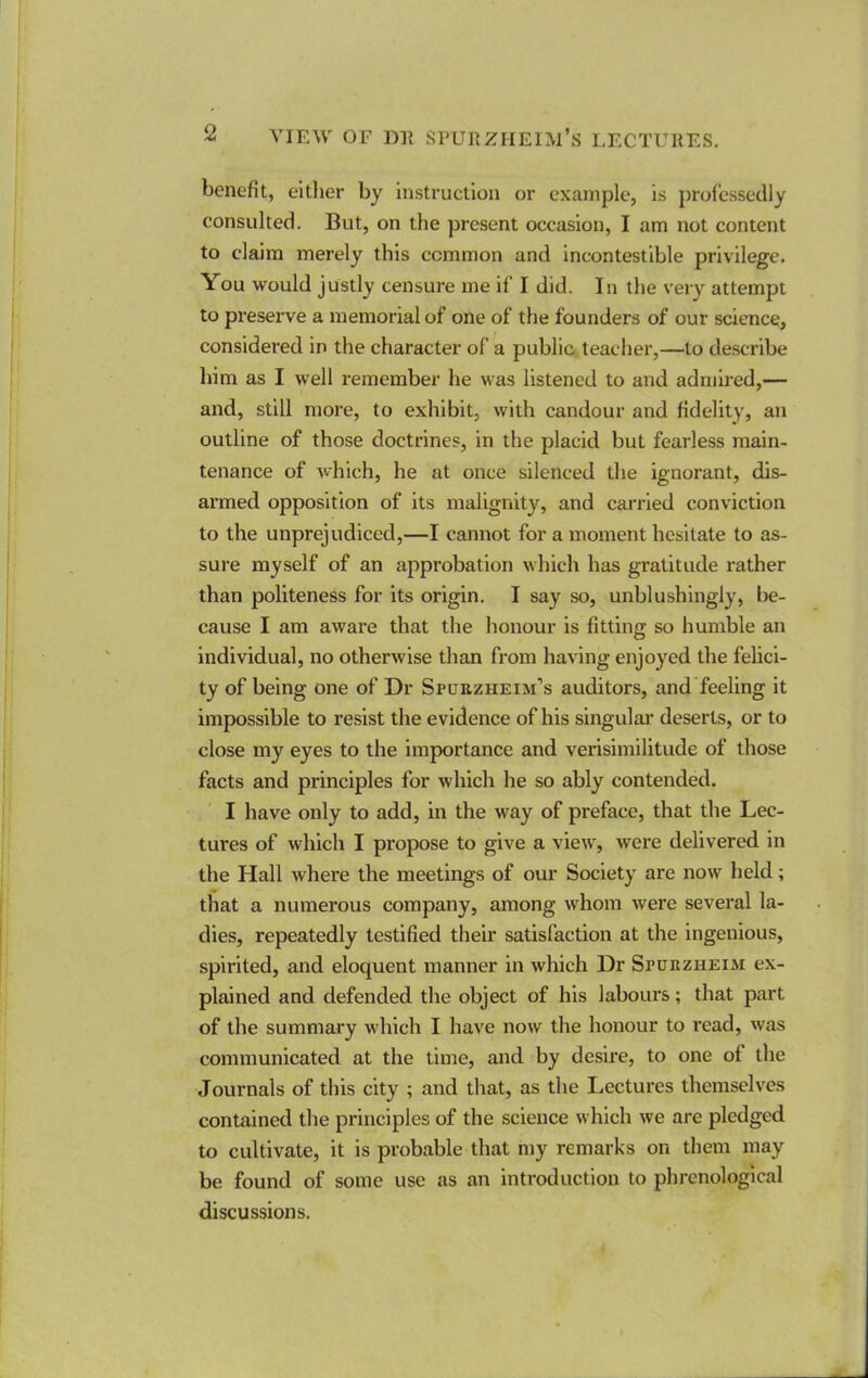 benefit, either by instruction or example, is professedly consulted. But, on the present occasion, I am not content to claim merely this common and incontestlble privilege. You would justly censure me if I did. In the very attempt to preserve a memorial of one of the founders of our science, considered in the character of a public teacher,—to describe him as I well remember he was listened to and admired,— and, still more, to exhibit, with candour and fidelity, an outline of those doctrines, in the placid but fearless main- tenance of which, he at once silenced the ignorant, dis- armed opposition of its malignity, and carried conviction to the unprejudiced,—I cannot for a moment hesitate to as- sure myself of an approbation which has gratitude rather than politeness for its origin. I say so, unblushlngly, be- cause I am aware that the honour is fitting so humble an Individual, no otherwise than from having enjoyed the felici- ty of being one of Dr Spuuzheim’s auditors, and feeling it impossible to resist the evidence of his singular deserts, or to close my eyes to the importance and verisimilitude of those facts and principles for which he so ably contended. I have only to add, in the way of preface, that the Lec- tures of which I propose to give a view, were delivered in the Hall where the meetings of our Society are now held; that a numerous company, among whom were several la- dies, repeatedly testified their satisfaction at the ingenious, spirited, and eloquent manner in which Dr Spurzheim ex- plained and defended the object of his labours; that part of the summary which I have now the honour to read, was communicated at the time, and by desire, to one of the Journals of this city ; and that, as the Lectures themselves contained the principles of the science which we are pledged to cultivate, it is probable that my remarks on them may be found of some use as an introduction to phrenological discussions.