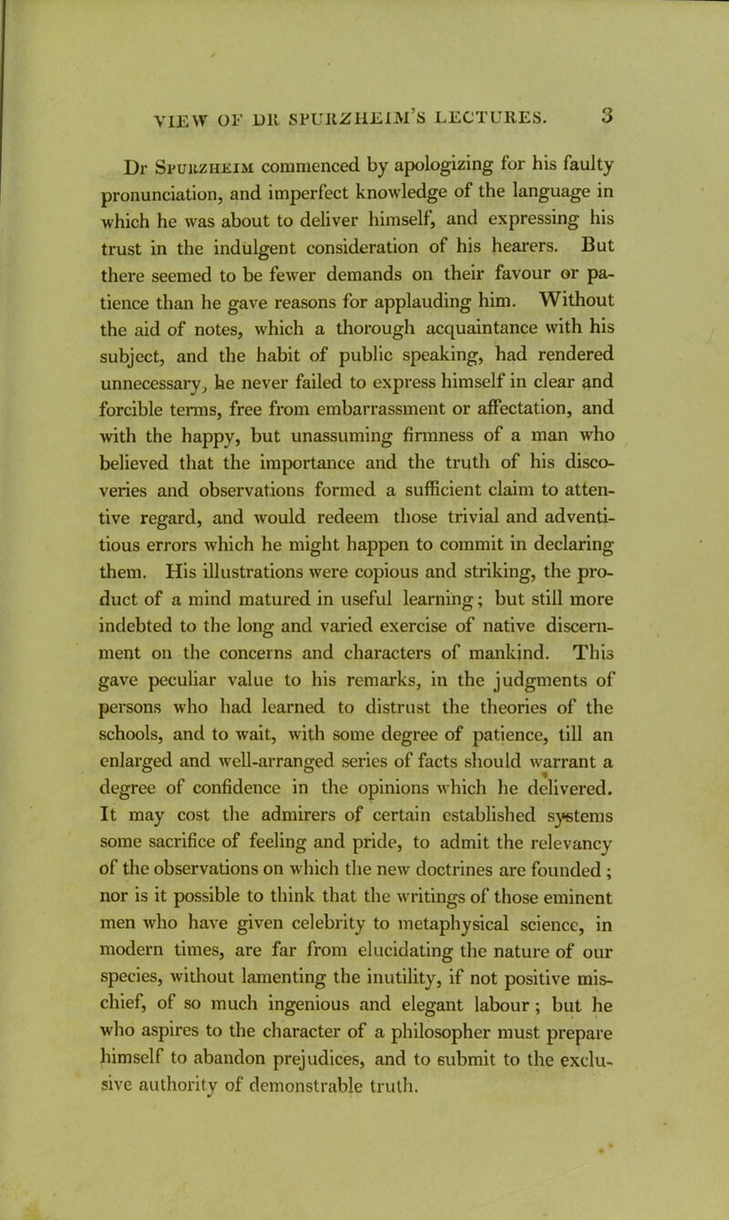 Dr SruiizHEiM commenced by apologizing for his faulty pronunciation, and imperfect knowledge of the language in which he was about to deliver himself, and expressing his trust in the indulgent consideration of his hearers. But there seemed to be fewer demands on their favour or pa- tience than he gave reasons for applauding him. Without the aid of notes, which a thorough acquaintance with his subject, and the habit of public speaking, had rendered unnecessary, he never failed to express himself in clear and forcible terms, free from embarrassment or affectation, and with the happy, but unassuming firmness of a man who believed that the importance and the truth of his disco- veries and observations formed a sufficient claim to atten- tive regard, and would redeem those trivial and adventi- tious errors which he might happen to commit in declaring them. His illustrations were copious and striking, the pro- duct of a mind matured in useful learning; but still more indebted to the lon<j and varied exercise of native discern- ment on the concerns and characters of mankind. This gave peculiar value to his remarks, in the judgments of persons who had learned to distrust the theories of the schools, and to wait, with some degree of patience, till an enlarged and well-arranged series of facts should warrant a degree of confidence in the opinions which he delivered. It may cost the admirers of certain established s}*stems some sacrifice of feeling and pride, to admit the relevancy of the observations on which the new doctrines are founded; nor is it possible to think that the writings of those eminent men who have given celebrity to metaphysical science, in modern times, are far from elucidating the nature of our species, without lamenting the inutility, if not positive mis- chief, of so much ingenious and elegant labour; but he who aspires to the character of a philosopher must prepare himself to abandon prejudices, and to submit to the exclu- sive authority of demonstrable truth.