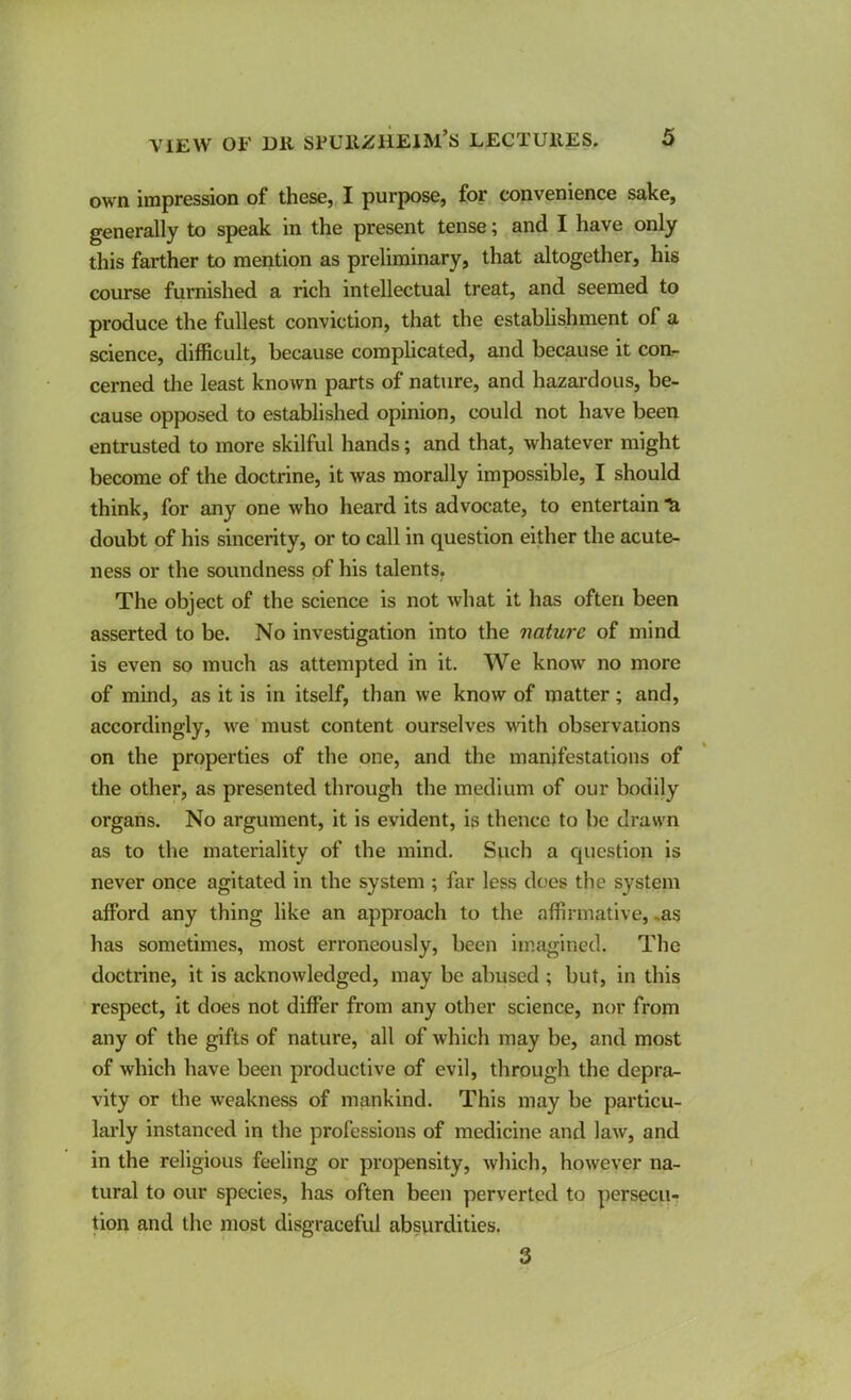 own impression of these,, I purpose, for convenience snke, generally to speak in the present tense; and I have only this farther to mention as preliminary, that altogether, his course furnished a rich intellectual treat, and seemed to produce the fullest conviction, that the establishment of a science, difficult, because complicated, and because it con- cerned the least known parts of nature, and hazardous, be- cause opposed to established opinion, could not have been entrusted to more skilful hands; and that, whatever might become of the doctrine, it was morally impossible, I should think, for any one who heard its advocate, to entertain doubt of his sincerity, or to call in question either the acute- ness or the soundness of his talents. The object of the science is not what it has often been asserted to be. No investigation into the nature of mind is even so much as attempted in it. We know no more of mind, as it is in itself, than we know of matter; and, accordingly, we must content ourselves with observations on the properties of the one, and the manifestations of the other, as presented through the medium of our bodily organs. No argument, it is evident, is thence to be drawn as to the materiality of the mind. Such a question is never once agitated in the system ; far less does the system afford any thing like an approach to the affirmative, ,as has sometimes, most erroneously, been imagined. The doctrine, it is acknowledged, may be abused ; but, in this respect, it does not differ from any other science, nor from any of the gifts of nature, all of which may be, and most of which have been productive of evil, through the depra- vity or the weakness of mankind. This may be particu- larly instanced in the professions of medicine and law, and in the religious feeling or propensity, which, however na- tural to our species, has often been perverted to persecu- tion and the most disgraceful absurdities. 3