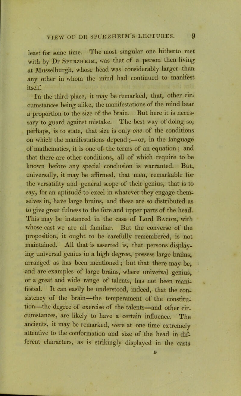 least for some time. The most singular one hitherto met with by Dr Spukzheim, was that of a person then living at Musselburgh, whose head was considerably larger than any other in whom the mind had continued to manifest itself. In the third place, it may be remarked, that, other cir- cumstances being alike, the manifestations of the mind bear a proportion to the size of the brain. But here it is neces- sary to guard against mistake. The best way of doing so^ perhaps, is to state, that size is only one of the conditions on which the manifestations depend ;—or, in the language of mathematics, it is one of the terms of an equation ; and that there are other conditions, all .of which require to be known before any special conclusion is warranted. But, universally, it may be affirmed, that men, remarkable for the versatility and general scope of their genius, that is to say, for an aptitude to excel in whatever they engage them- selves in, have large brains, and these are so distributed as to give great fulness to the fore and upper parts of the head. This may be instanced in the case of Lord Bacon, with whose cast we are all familiar. But the converse of the proposition, it ought to be carefully remembered, is not maintained. All that is asserted is, that persons display- ing universal genius in a high degree, possess large brains, arranged as has been mentioned; but that there may be, > and are examples of large brains, where universal genius, or a gi’eat and wide range of talents, has not been mani- fested. It can easily be understood, indeed, that the con- sistency of the brain—the temperament of the constitu- tion—the degree of exercise of the talents—and other cir- cumstances, are likely to have a certain influence. The ancients, it may be remarked, were at one time extremely attentive to the conformation and size of the head in dif- ferent characters, as is strikingly displayed in the casts