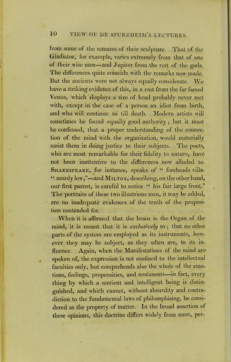 from some of the i-emalns of llielr sculpture. Tiiat (;f the Gladiator, for example, varies extremely from that of one of their wise men—and Jupiter from the rest of the gods. The differences quite coincide with the remarks now made. But the ancients w^ere not always equally considerate. We have a striking evidence of this, in a cast from the far famed Venus, which displays a size of head probably never met with, except in the case of a person an idiot from birth, and who will continue so till death. Modern artists will sometimes be found equally good authority; but it must be confessed, that a proper understanding of the connec- tion of the mind with the organization, would materially assist them in doing justice to their subjects. The poets, who are most remarkable for their fidelity to nature, have not been inattentive to the differences now^ alluded to. Shakespeare, for instance, speaks of “ foreheads villa- “ nously low,*'—and Milton, describing, on the other band, our first parent, is careful to notice “ his fair large front.” The portraits of these two Illustrious men, it may be added, are no inadequate evidences of the truth of the proposi- tion contended for. When it is affirmed that the brain is the Organ of the mind, it is meant that it is exclusively so; that no other parts of the system are employed as its instruments, how'- ever they may be subject, as they often are, to its in- fluence. Again, when the Manifestations of the mind arc- spoken of, the expression is not confined to the intellectual faculties only, but comprehends also the whole of the emo- tions, feelings, propensities, and sentiments—in fact, every thing by which a sentient and intelligent being is distin- guished, and whieh cannot, without absurdity and contra- diction to the fundamental law's of philosophising, be consi- dered as the property of matter. In the broad assertion of these opinions, this doctrine differs widely from most, per-
