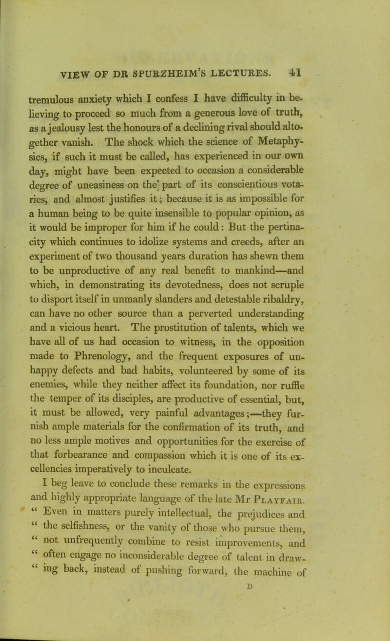 tremulous anxiety which I confess I have difficulty in be- lieving to proceed so much from a generous love of truth, as a jealousy lest the honours of a declining rival should alto- gether vanish. The shock which the science of Metaphy- sics, if such it must be called, has experienced in our own day, might have been expected to occasion a considerable degree of uneasiness on the] part of its conscientious vota- ries, and almost justifies it; because it is as impossible for a human being to be quite insensible to popular opinion, as it would be improper for him if he could: But the pertina- city which continues to idolize systems and creeds, after an experiment of two thousand years duration has shewn them to be unproductive of any real benefit to mankind—and which, in demonstrating its devotedness, does not scruple to disport itself in unmanly slanders and detestable ribaldry, can have no other source than a perverted understanding and a vicious heart. The prostitution of talents, which we have all of us had occasion to witness, in the opposition made to Phrenology, and the frequent exposures of un- happy defects and bad habits, volunteered by some of its enemies, while they neither affect its foundation, nor ruffle the temper of its disciples, are productive of essential, but, it must be allowed, very painful advantages;—they fur- nish ample materials for the confirmation of its truth, and no less ample motives and opportunities for the exercise of that forbearance and compassion which it is one of its ex- cellencies imperatively to inculcate. I beg leave to conclude these remarks in the expressions and highly appropriate language of the late Mr Playfair. “ Even in matters purely intellectual, the prejudices and “ the selfishness, or the vanity of those who pursue them, not unfrequently combine to resist improvements, and “ often engage no inconsiderable degree of talent in draw- “ ing back, instead of pushing forward, the machine of