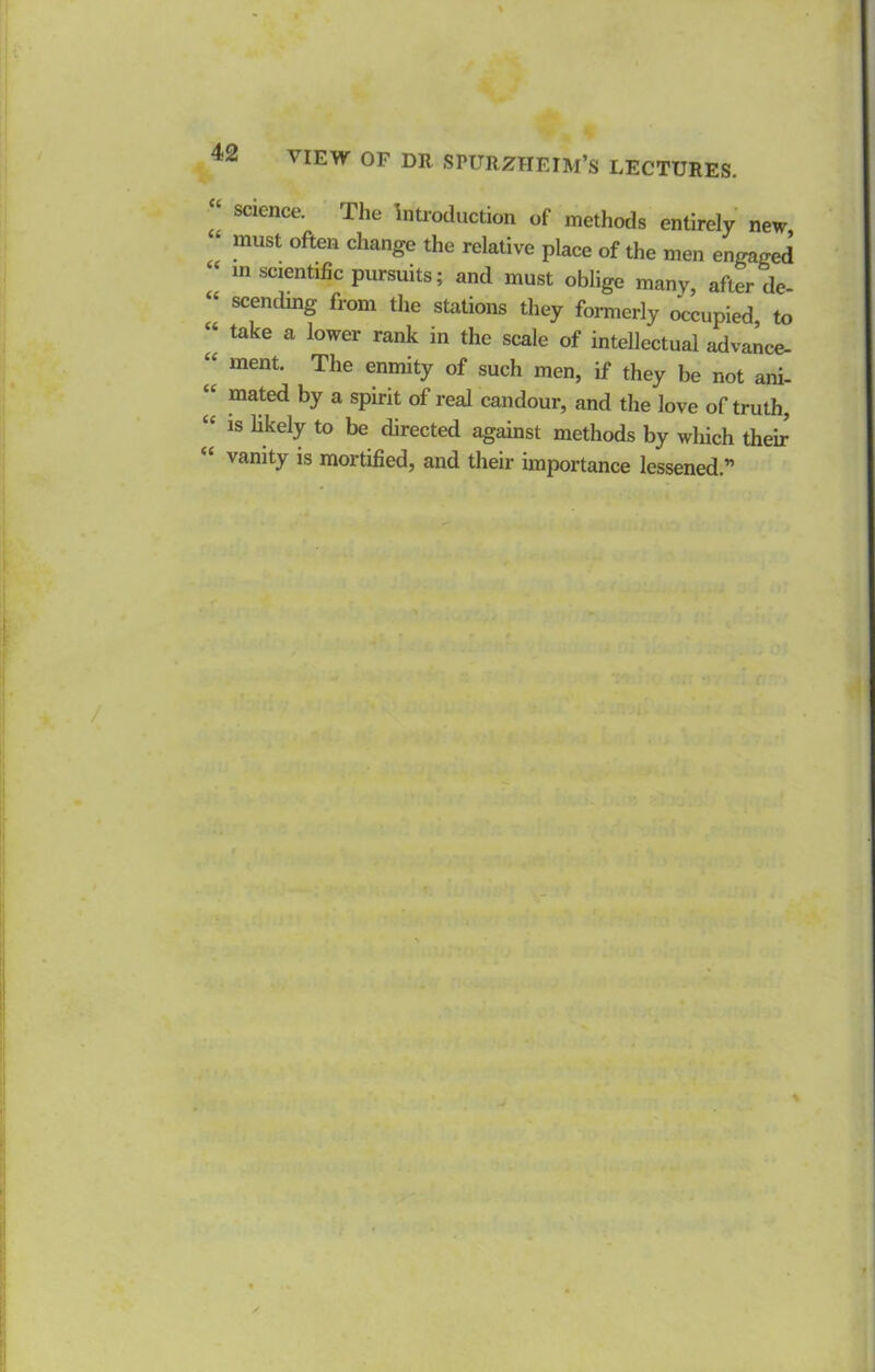 “ science. The Introduction of methods entirely new ‘ must often change the relative place of the men engaged m scientific pursuits; and must oblige many, after de- “ scending from the stations they formerly occupied, to ‘‘ take a lower rank in the scale of intellectual advance- « ment. The enmity of such men, if they be not ani- “ mated by a spirit of real candour, and the love of truth, “ IS likely to be directed against methods by which their “ vanity is mortified, and their importance lessened.” %