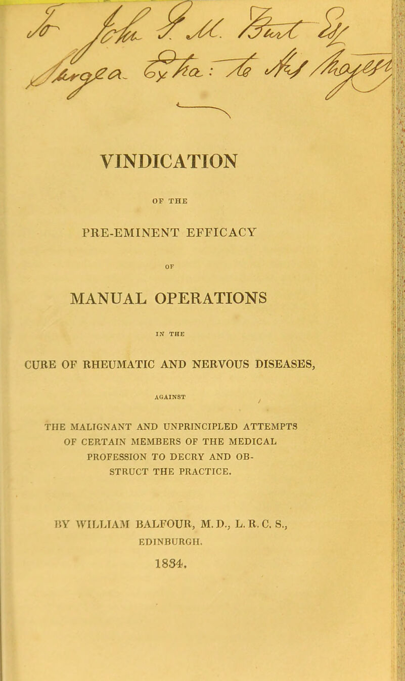 VINDICATION OF THE PRE-EMINENT EFFICACY MANUAL OPERATIONS IN THE CURE OF RHEUMATIC AND NERVOUS DISEASES, AGAINST THE MALIGNANT AND UNPRINCIPLED ATTEMPTS OF CERTAIN MEMBERS OF THE MEDICAL PROFESSION TO DECRY AND OB- STRUCT THE PRACTICE. BY WILLIAM BALFOUR, M.D., L. R. C. S., EDINBURGH. 1834.