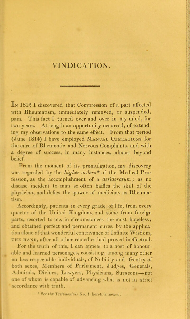 In 1812 I discovered that Compression of a part affected with Rheumatism, immediately removed, or suspended, pain. This fact I turned over and over in my mind, for two years. At length an opportunity occurred, of extend- ing my observations to the same effect. From that period (June 1814) I have employed Manual Operations for the cure of Rheumatic and Nervous Complaints, and with a degree of success, in many instances, almost beyond belief. From the moment of its promulgation, my discovery was regarded by the higher orders* of the Medical Pro- fession, as the accomplishment of a desideratum ; as no disease incident to man so often baffles the skill of the physician, and defies the power of medicine, as Rheuma- tism. Accordingly, patients in every grade of life, from every quarter of the United Kingdom, and some from foreign parts, resorted to me, in circumstances the most hopeless; and obtained perfect and permanent cures, by the applica- tion alone of that wonderful contrivance of Infinite Wisdom, the hand, after all other remedies had proved ineffectual. For the truth of this, I can appeal to a host of honour- able and learned personages, consisting, among many other no less respectable individuals, of Nobility and Gentry of both sexes, Members of Parliament, Judges, Generals, Admirals, Divines, Lawyers, Physicians, Surgeons—not one of whom is capable of advancing what is not in strict accordance with truth. See the TcsIimoniuU So. I. hereto annexed.