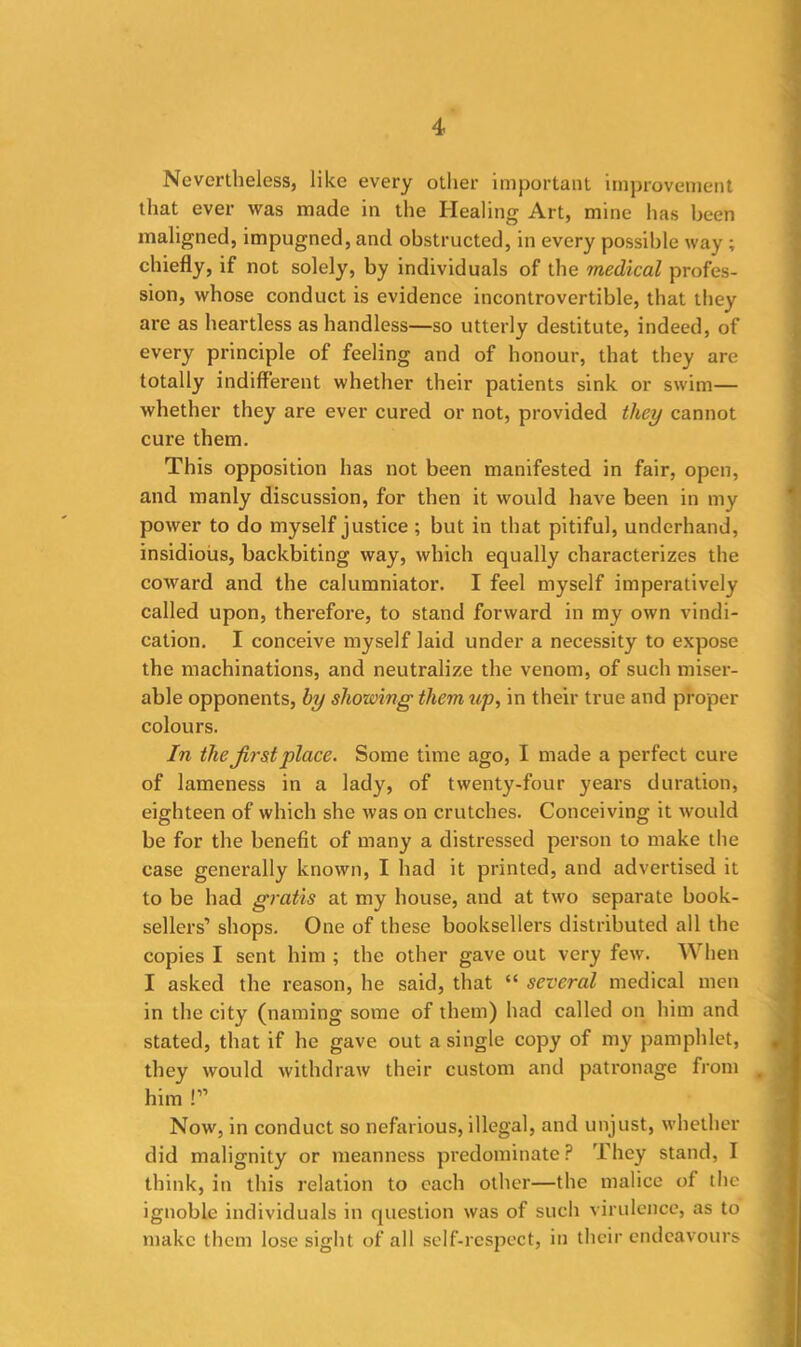 Nevertheless, like every other important improvement that ever was made in the Healing Art, mine has been maligned, impugned, and obstructed, in every possible way ; chiefly, if not solely, by individuals of the medical profes- sion, whose conduct is evidence incontrovertible, that they are as heartless as handless—so utterly destitute, indeed, of every principle of feeling and of honour, that they are totally indifferent whether their patients sink or swim— whether they are ever cured or not, provided they cannot cure them. This opposition has not been manifested in fair, open, and manly discussion, for then it would have been in my power to do myself justice; but in that pitiful, underhand, insidious, backbiting way, which equally characterizes the coward and the calumniator. I feel myself imperatively called upon, therefore, to stand forward in my own vindi- cation. I conceive myself laid under a necessity to expose the machinations, and neutralize the venom, of such miser- able opponents, by showing them up, in their true and proper colours. In the first place. Some time ago, I made a perfect cure of lameness in a lady, of twenty-four years duration, eighteen of which she was on crutches. Conceiving it would be for the benefit of many a distressed person to make the case generally known, I had it printed, and advertised it to be had gratis at my house, and at two separate book- sellers'’ shops. One of these booksellers distributed all the copies I sent him ; the other gave out very few. When I asked the reason, he said, that “ several medical men in the city (naming some of them) had called on him and stated, that if he gave out a single copy of my pamphlet, they would withdraw their custom and patronage from s him !” Now, in conduct so nefarious, illegal, and unjust, whether did malignity or meanness predominate? They stand, I think, in this relation to each other—the malice of the ignoble individuals in question was of such virulence, as to make them lose sight of all self-respect, in their endeavours