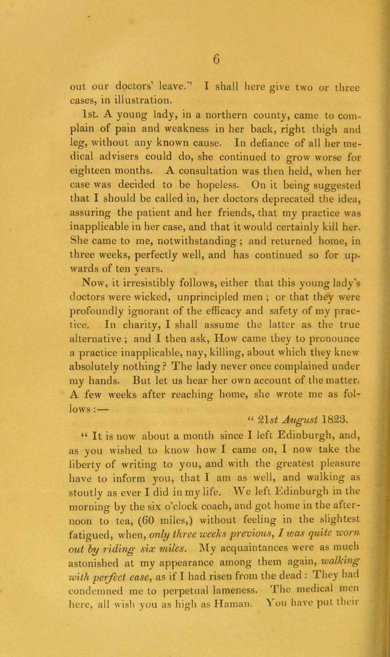 out our doctors1 leave.’’ I shall here give two or three cases, in illustration. 1st. A young lady, in a northern county, came to com- plain of pain and weakness in her back, right thigh and leg, without any known cause. In defiance of all her me- dical advisers could do, she continued to grow worse for eighteen months. A consultation was then held, when her case was decided to be hopeless. On it being suggested that I should be called in, her doctors deprecated the idea, assuring the patient and her friends, that my practice was inapplicable in her case, and that it would certainly kill her. She came to me, notwithstanding; and returned home, in three weeks, perfectly well, and has continued so for up- wards of ten years. Now, it irresistibly follows, either that this young lady’s doctors were wicked, unprincipled men ; or that they were profoundly ignorant of the efficacy and safety of my prac- tice. In charity, I shall assume the latter as the true alternative; and I then ask, How came they to pronounce a practice inapplicable, nay, killing, about which they knew absolutely nothing? The lady never once complained under my hands. But let us hear her own account of the matter. A few weeks after reaching home, she wrote me as fol- lows : — “ 21 st Avgust 1823. “ It is now about a month since I left Edinburgh, and, as you wished to know how I came on, I now take the liberty of writing to you, and with the greatest pleasure have to inform you, that I am as well, and walking as stoutly as ever I did in my life. We left Edinburgh in the morning by the six o’clock coach, and got home in the after- noon to tea, (60 miles,) without feeling in the slightest fatigued, when, only three weeks previous, I was quite worn out by riding six miles. My acquaintances were as much astonished at my appearance among them again, walking zoith perfect ease, as if I had risen from the dead : They had condemned me to perpetual lameness. The medical men here, all wish you as high as Hainan. V oil have put their