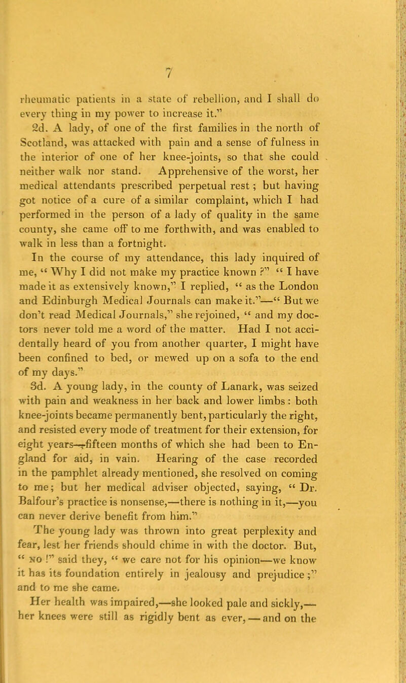 rheumatic patients in a state of rebellion, and I shall do every thing in my power to increase it.” 2d. A lady, of one of the first families in the north of Scotland, was attacked with pain and a sense of fulness in the interior of one of her knee-joints, so that she could neither walk nor stand. Apprehensive of the worst, her medical attendants prescribed perpetual rest; but having got notice of a cure of a similar complaint, which I had performed in the person of a lady of quality in the same county, she came off to me forthwith, and was enabled to walk in less than a fortnight. In the course of my attendance, this lady inquired of me, “ Why I did not make my practice known ?” “ I have made it as extensively known,” I replied, “ as the London and Edinburgh Medical Journals can make it.”—“ But we don’t read Medical Journals,” she rejoined, “ and my doc- tors never told me a word of the matter. Had I not acci- dentally heard of you from another quarter, I might have been confined to bed, or mewed up on a sofa to the end of my days.” 3d. A young lady, in the county of Lanark, was seized with pain and weakness in her back and lower limbs: both knee-joints became permanently bent, particularly the right, and resisted every mode of treatment for their extension, for eight years—rfifteen months of which she had been to En- gland for aid, in vain. Hearing of the case recorded in the pamphlet already mentioned, she resolved on coming to me; but her medical adviser objected, saying, “ Dr. Balfour’s practice is nonsense,—there is nothing in it,—you can never derive benefit from him.” The young lady was thrown into great perplexity and fear, lest her friends should chime in with the doctor. But, “ no !” said they, “ we care not for his opinion—we know it has its foundation entirely in jealousy and prejudice and to me she came. Her health was impaired,—she looked pale and sickly,— her knees were still as rigidly bent as ever, — and on the